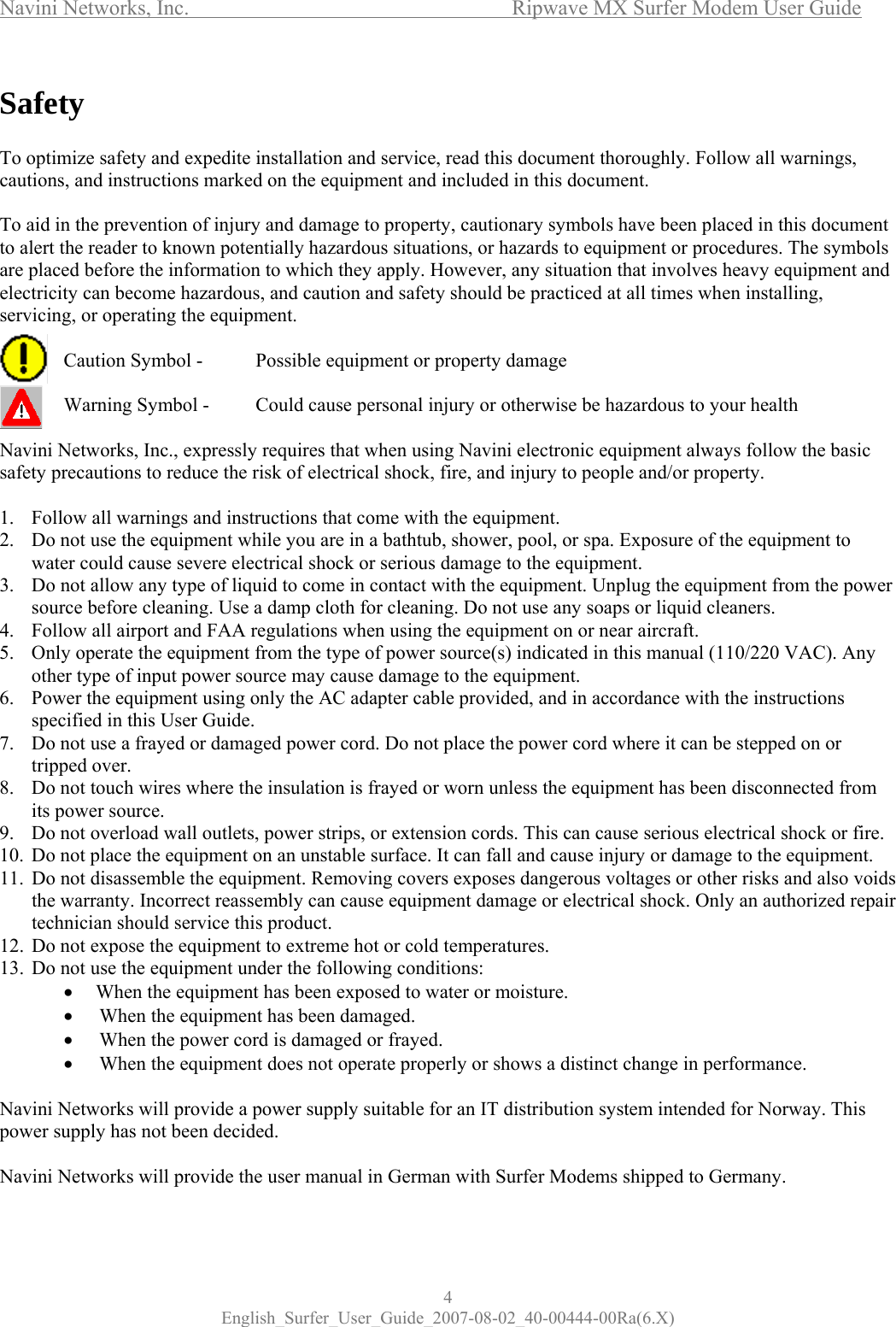 Navini Networks, Inc.      Ripwave MX Surfer Modem User Guide 4 English_Surfer_User_Guide_2007-08-02_40-00444-00Ra(6.X) Safety  To optimize safety and expedite installation and service, read this document thoroughly. Follow all warnings, cautions, and instructions marked on the equipment and included in this document.  To aid in the prevention of injury and damage to property, cautionary symbols have been placed in this document to alert the reader to known potentially hazardous situations, or hazards to equipment or procedures. The symbols are placed before the information to which they apply. However, any situation that involves heavy equipment and electricity can become hazardous, and caution and safety should be practiced at all times when installing, servicing, or operating the equipment.    Caution Symbol -   Possible equipment or property damage    Warning Symbol -   Could cause personal injury or otherwise be hazardous to your health  Navini Networks, Inc., expressly requires that when using Navini electronic equipment always follow the basic safety precautions to reduce the risk of electrical shock, fire, and injury to people and/or property.  1. Follow all warnings and instructions that come with the equipment. 2. Do not use the equipment while you are in a bathtub, shower, pool, or spa. Exposure of the equipment to water could cause severe electrical shock or serious damage to the equipment. 3. Do not allow any type of liquid to come in contact with the equipment. Unplug the equipment from the power source before cleaning. Use a damp cloth for cleaning. Do not use any soaps or liquid cleaners. 4. Follow all airport and FAA regulations when using the equipment on or near aircraft. 5. Only operate the equipment from the type of power source(s) indicated in this manual (110/220 VAC). Any other type of input power source may cause damage to the equipment. 6. Power the equipment using only the AC adapter cable provided, and in accordance with the instructions specified in this User Guide. 7. Do not use a frayed or damaged power cord. Do not place the power cord where it can be stepped on or tripped over. 8. Do not touch wires where the insulation is frayed or worn unless the equipment has been disconnected from its power source. 9. Do not overload wall outlets, power strips, or extension cords. This can cause serious electrical shock or fire.  10. Do not place the equipment on an unstable surface. It can fall and cause injury or damage to the equipment. 11. Do not disassemble the equipment. Removing covers exposes dangerous voltages or other risks and also voids the warranty. Incorrect reassembly can cause equipment damage or electrical shock. Only an authorized repair technician should service this product.  12. Do not expose the equipment to extreme hot or cold temperatures. 13. Do not use the equipment under the following conditions: •  When the equipment has been exposed to water or moisture. •   When the equipment has been damaged. •  When the power cord is damaged or frayed. •  When the equipment does not operate properly or shows a distinct change in performance.  Navini Networks will provide a power supply suitable for an IT distribution system intended for Norway. This power supply has not been decided.   Navini Networks will provide the user manual in German with Surfer Modems shipped to Germany. 