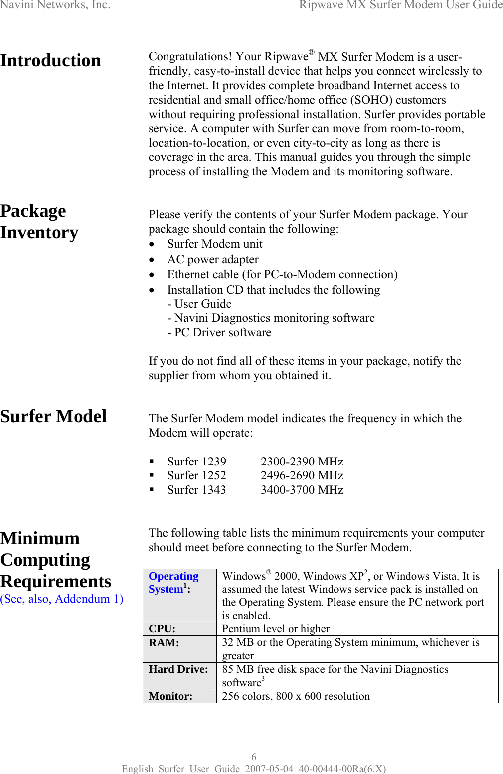 Navini Networks, Inc.      Ripwave MX Surfer Modem User Guide 6 English_Surfer_User_Guide_2007-05-04_40-00444-00Ra(6.X) Introduction          Package Inventory             Surfer Model        Minimum Computing Requirements (See, also, Addendum 1)         Congratulations! Your Ripwave® MX Surfer Modem is a user-friendly, easy-to-install device that helps you connect wirelessly to the Internet. It provides complete broadband Internet access to residential and small office/home office (SOHO) customers without requiring professional installation. Surfer provides portable  service. A computer with Surfer can move from room-to-room, location-to-location, or even city-to-city as long as there is coverage in the area. This manual guides you through the simple process of installing the Modem and its monitoring software.   Please verify the contents of your Surfer Modem package. Your package should contain the following:  • Surfer Modem unit • AC power adapter • Ethernet cable (for PC-to-Modem connection) • Installation CD that includes the following - User Guide - Navini Diagnostics monitoring software - PC Driver software  If you do not find all of these items in your package, notify the supplier from whom you obtained it.   The Surfer Modem model indicates the frequency in which the Modem will operate:   Surfer 1239  2300-2390 MHz  Surfer 1252  2496-2690 MHz  Surfer 1343  3400-3700 MHz    The following table lists the minimum requirements your computer should meet before connecting to the Surfer Modem.   Operating System1:  Windows® 2000, Windows XP2, or Windows Vista. It is assumed the latest Windows service pack is installed on the Operating System. Please ensure the PC network port is enabled. CPU:  Pentium level or higher RAM:  32 MB or the Operating System minimum, whichever is greater Hard Drive:  85 MB free disk space for the Navini Diagnostics software3 Monitor:  256 colors, 800 x 600 resolution   