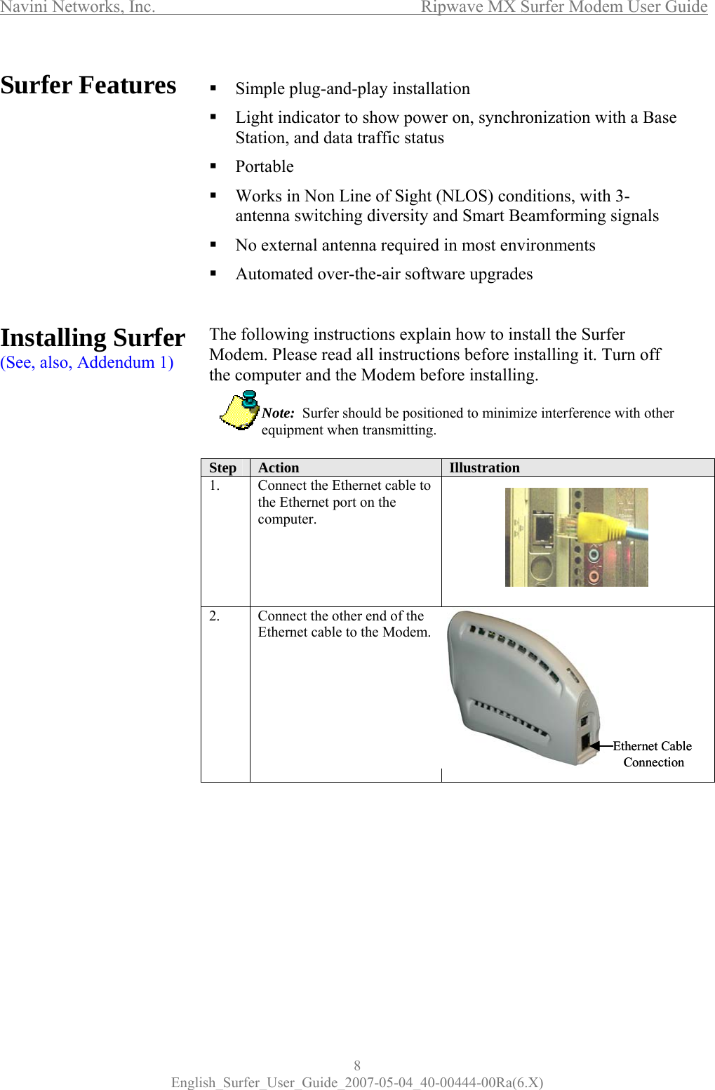 Navini Networks, Inc.      Ripwave MX Surfer Modem User Guide 8 English_Surfer_User_Guide_2007-05-04_40-00444-00Ra(6.X) Surfer Features            Installing Surfer (See, also, Addendum 1)             Simple plug-and-play installation  Light indicator to show power on, synchronization with a Base Station, and data traffic status  Portable  Works in Non Line of Sight (NLOS) conditions, with 3-antenna switching diversity and Smart Beamforming signals   No external antenna required in most environments  Automated over-the-air software upgrades   The following instructions explain how to install the Surfer Modem. Please read all instructions before installing it. Turn off the computer and the Modem before installing.             Note:  Surfer should be positioned to minimize interference with other   equipment when transmitting.  Step  Action  Illustration  1.  Connect the Ethernet cable to the Ethernet port on the computer.  2.  Connect the other end of the Ethernet cable to the Modem.         Ethernet Cable ConnectionEthernet Cable Connection