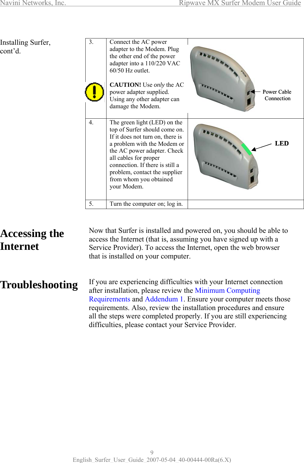 Navini Networks, Inc.      Ripwave MX Surfer Modem User Guide 9 English_Surfer_User_Guide_2007-05-04_40-00444-00Ra(6.X)  Installing Surfer, cont’d.                     Accessing the Internet    Troubleshooting     3.      Connect the AC power adapter to the Modem. Plug the other end of the power adapter into a 110/220 VAC 60/50 Hz outlet.  CAUTION! Use only the AC power adapter supplied. Using any other adapter can damage the Modem.   4.  The green light (LED) on the top of Surfer should come on. If it does not turn on, there is a problem with the Modem or the AC power adapter. Check all cables for proper connection. If there is still a problem, contact the supplier from whom you obtained your Modem.  5.  Turn the computer on; log in.     Now that Surfer is installed and powered on, you should be able to access the Internet (that is, assuming you have signed up with a Service Provider). To access the Internet, open the web browser that is installed on your computer.   If you are experiencing difficulties with your Internet connection after installation, please review the Minimum Computing Requirements and Addendum 1. Ensure your computer meets those requirements. Also, review the installation procedures and ensure all the steps were completed properly. If you are still experiencing difficulties, please contact your Service Provider.    Power Cable ConnectionPower Cable ConnectionLEDLED 