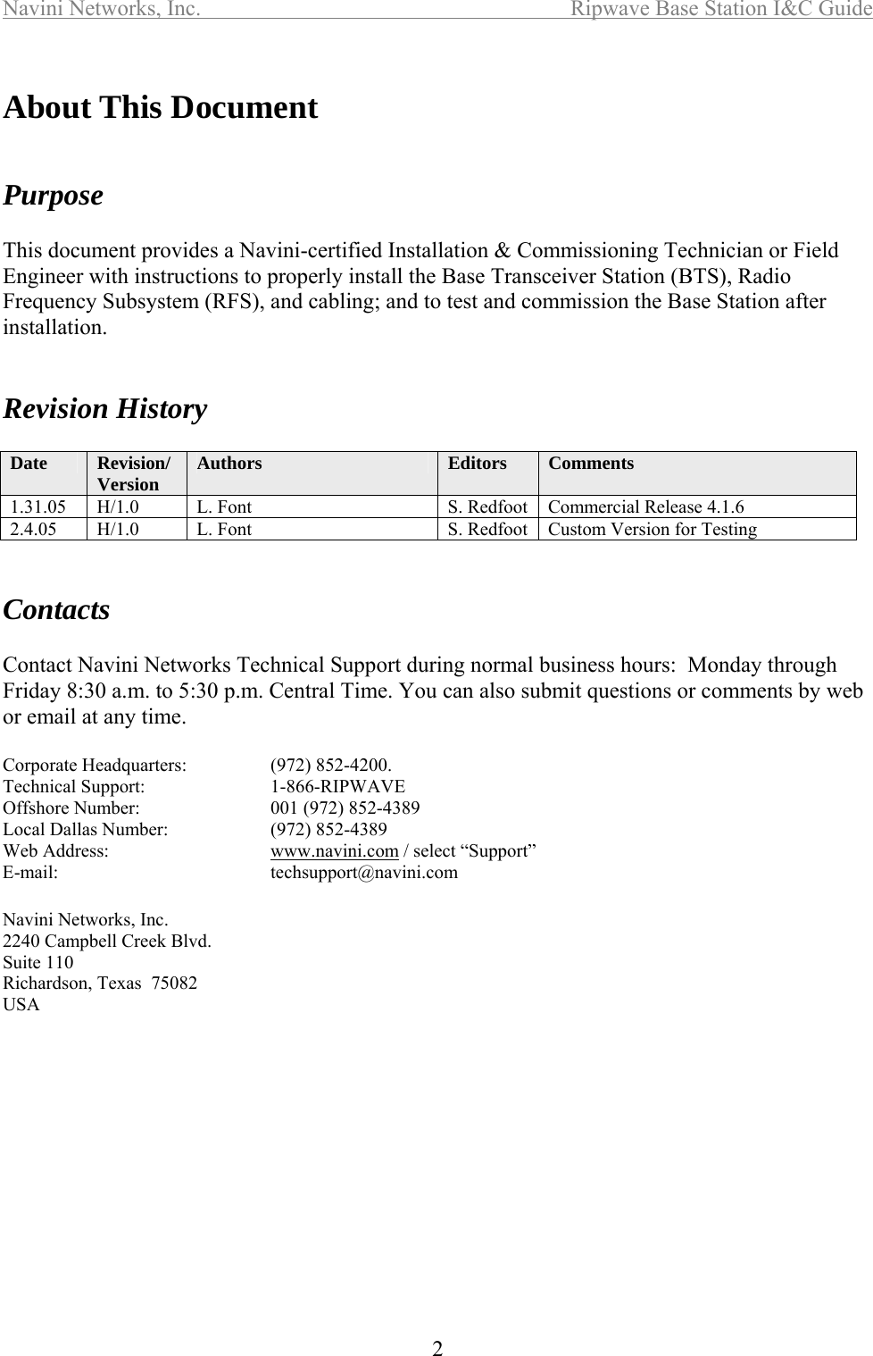 Navini Networks, Inc.  Ripwave Base Station I&amp;C Guide  2  About This Document     Purpose  This document provides a Navini-certified Installation &amp; Commissioning Technician or Field Engineer with instructions to properly install the Base Transceiver Station (BTS), Radio Frequency Subsystem (RFS), and cabling; and to test and commission the Base Station after installation.    Revision History  Date  Revision/Version  Authors  Editors  Comments 1.31.05  H/1.0  L. Font  S. Redfoot  Commercial Release 4.1.6 2.4.05  H/1.0  L. Font  S. Redfoot  Custom Version for Testing   Contacts  Contact Navini Networks Technical Support during normal business hours:  Monday through Friday 8:30 a.m. to 5:30 p.m. Central Time. You can also submit questions or comments by web or email at any time.  Corporate Headquarters:    (972) 852-4200.   Technical Support:    1-866-RIPWAVE Offshore Number:    001 (972) 852-4389 Local Dallas Number:    (972) 852-4389 Web Address:   www.navini.com / select “Support” E-mail:    techsupport@navini.com  Navini Networks, Inc. 2240 Campbell Creek Blvd. Suite 110 Richardson, Texas  75082 USA 