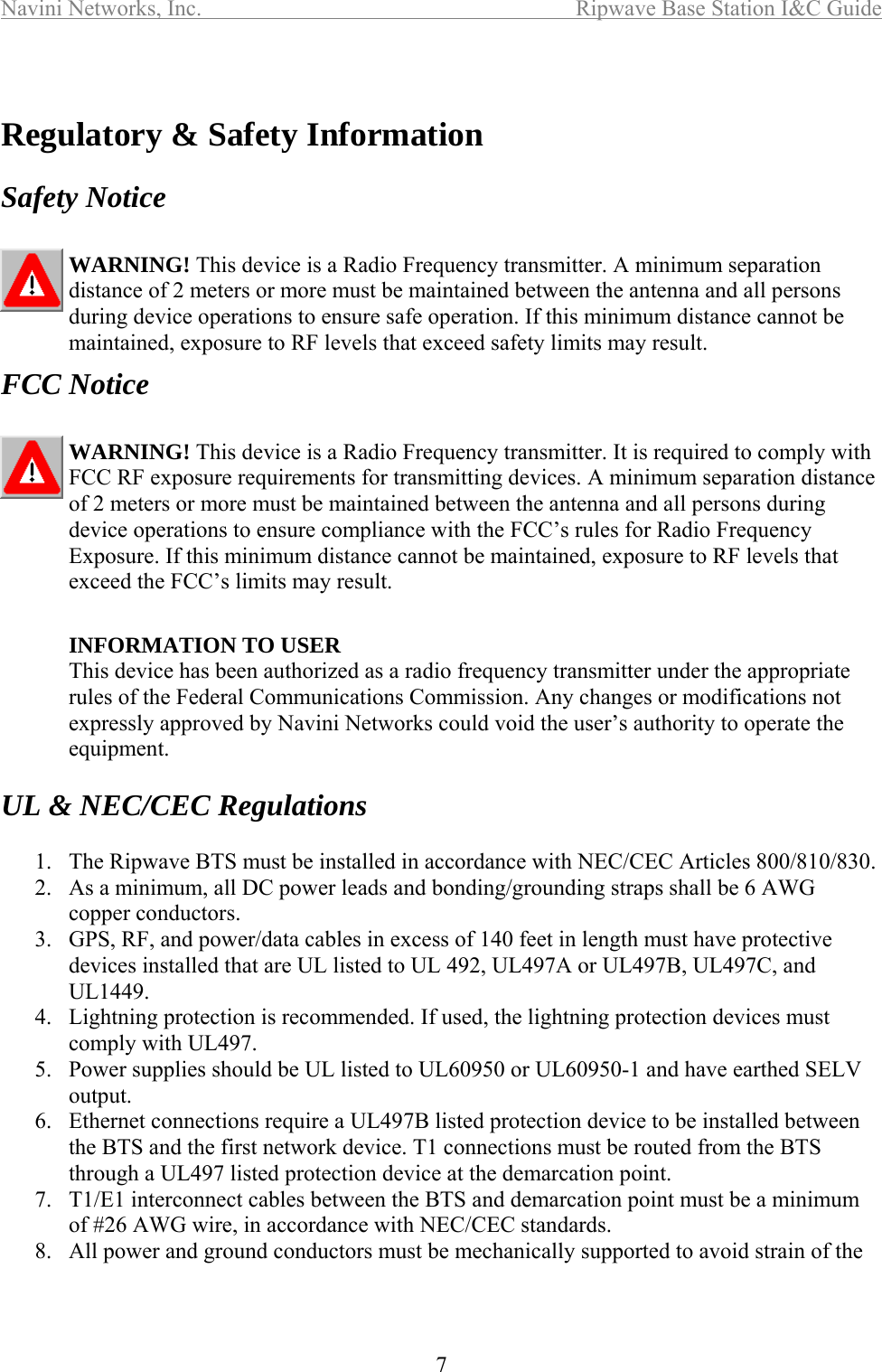 Navini Networks, Inc.  Ripwave Base Station I&amp;C Guide  7   Regulatory &amp; Safety Information  Safety Notice  WARNING! This device is a Radio Frequency transmitter. A minimum separation distance of 2 meters or more must be maintained between the antenna and all persons during device operations to ensure safe operation. If this minimum distance cannot be maintained, exposure to RF levels that exceed safety limits may result.  FCC Notice  WARNING! This device is a Radio Frequency transmitter. It is required to comply with FCC RF exposure requirements for transmitting devices. A minimum separation distance of 2 meters or more must be maintained between the antenna and all persons during device operations to ensure compliance with the FCC’s rules for Radio Frequency Exposure. If this minimum distance cannot be maintained, exposure to RF levels that exceed the FCC’s limits may result.   INFORMATION TO USER This device has been authorized as a radio frequency transmitter under the appropriate rules of the Federal Communications Commission. Any changes or modifications not expressly approved by Navini Networks could void the user’s authority to operate the equipment.  UL &amp; NEC/CEC Regulations  1.  The Ripwave BTS must be installed in accordance with NEC/CEC Articles 800/810/830. 2.  As a minimum, all DC power leads and bonding/grounding straps shall be 6 AWG copper conductors. 3.  GPS, RF, and power/data cables in excess of 140 feet in length must have protective devices installed that are UL listed to UL 492, UL497A or UL497B, UL497C, and UL1449. 4.  Lightning protection is recommended. If used, the lightning protection devices must comply with UL497. 5.  Power supplies should be UL listed to UL60950 or UL60950-1 and have earthed SELV output. 6.  Ethernet connections require a UL497B listed protection device to be installed between the BTS and the first network device. T1 connections must be routed from the BTS through a UL497 listed protection device at the demarcation point. 7.  T1/E1 interconnect cables between the BTS and demarcation point must be a minimum of #26 AWG wire, in accordance with NEC/CEC standards. 8.  All power and ground conductors must be mechanically supported to avoid strain of the 
