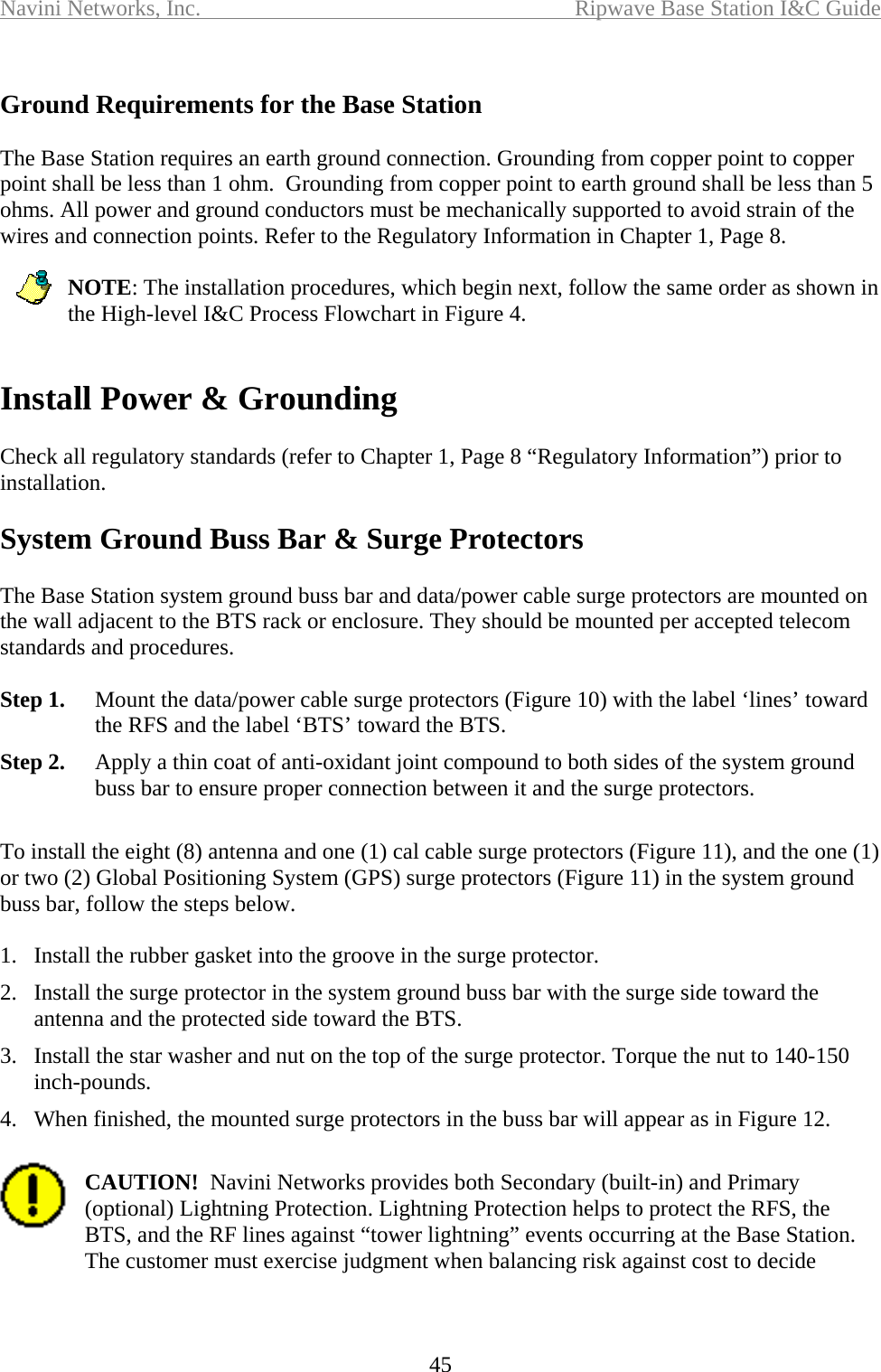 Navini Networks, Inc.  Ripwave Base Station I&amp;C Guide  45  Ground Requirements for the Base Station  The Base Station requires an earth ground connection. Grounding from copper point to copper point shall be less than 1 ohm.  Grounding from copper point to earth ground shall be less than 5 ohms. All power and ground conductors must be mechanically supported to avoid strain of the wires and connection points. Refer to the Regulatory Information in Chapter 1, Page 8.  NOTE: The installation procedures, which begin next, follow the same order as shown in the High-level I&amp;C Process Flowchart in Figure 4.   Install Power &amp; Grounding  Check all regulatory standards (refer to Chapter 1, Page 8 “Regulatory Information”) prior to installation.  System Ground Buss Bar &amp; Surge Protectors  The Base Station system ground buss bar and data/power cable surge protectors are mounted on the wall adjacent to the BTS rack or enclosure. They should be mounted per accepted telecom standards and procedures.   Step 1.  Mount the data/power cable surge protectors (Figure 10) with the label ‘lines’ toward the RFS and the label ‘BTS’ toward the BTS. Step 2.  Apply a thin coat of anti-oxidant joint compound to both sides of the system ground buss bar to ensure proper connection between it and the surge protectors.   To install the eight (8) antenna and one (1) cal cable surge protectors (Figure 11), and the one (1) or two (2) Global Positioning System (GPS) surge protectors (Figure 11) in the system ground buss bar, follow the steps below.  1.  Install the rubber gasket into the groove in the surge protector. 2.  Install the surge protector in the system ground buss bar with the surge side toward the antenna and the protected side toward the BTS. 3.  Install the star washer and nut on the top of the surge protector. Torque the nut to 140-150 inch-pounds. 4.  When finished, the mounted surge protectors in the buss bar will appear as in Figure 12.  CAUTION!  Navini Networks provides both Secondary (built-in) and Primary (optional) Lightning Protection. Lightning Protection helps to protect the RFS, the BTS, and the RF lines against “tower lightning” events occurring at the Base Station.  The customer must exercise judgment when balancing risk against cost to decide   
