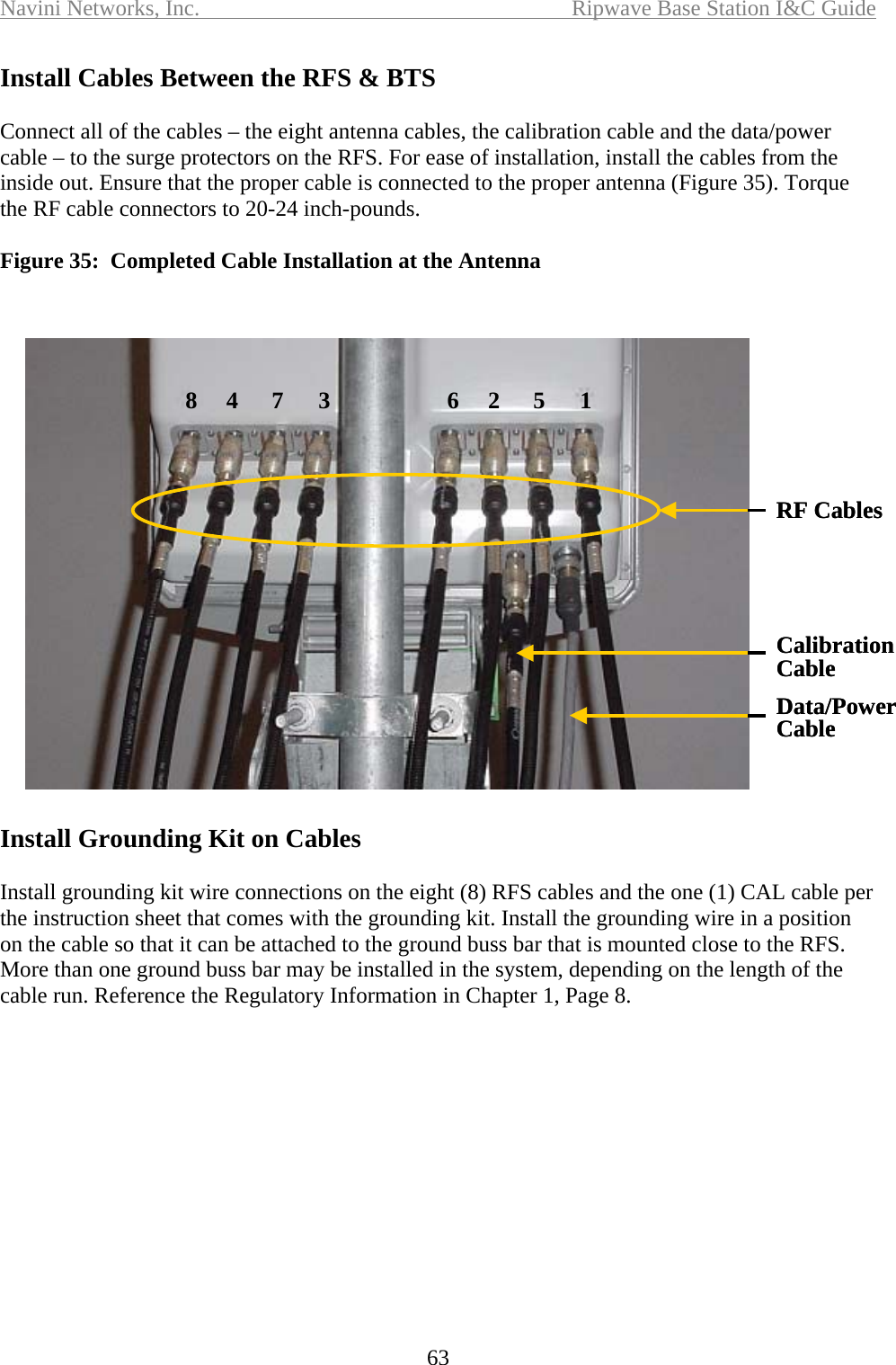 Navini Networks, Inc.  Ripwave Base Station I&amp;C Guide  63 Install Cables Between the RFS &amp; BTS  Connect all of the cables – the eight antenna cables, the calibration cable and the data/power  cable – to the surge protectors on the RFS. For ease of installation, install the cables from the inside out. Ensure that the proper cable is connected to the proper antenna (Figure 35). Torque the RF cable connectors to 20-24 inch-pounds.  Figure 35:  Completed Cable Installation at the Antenna    Install Grounding Kit on Cables  Install grounding kit wire connections on the eight (8) RFS cables and the one (1) CAL cable per the instruction sheet that comes with the grounding kit. Install the grounding wire in a position on the cable so that it can be attached to the ground buss bar that is mounted close to the RFS. More than one ground buss bar may be installed in the system, depending on the length of the cable run. Reference the Regulatory Information in Chapter 1, Page 8. 62 5 184 7 3CalibrationCableData/PowerCableRF Cables62 5 184 7 3CalibrationCableData/PowerCableRF Cables