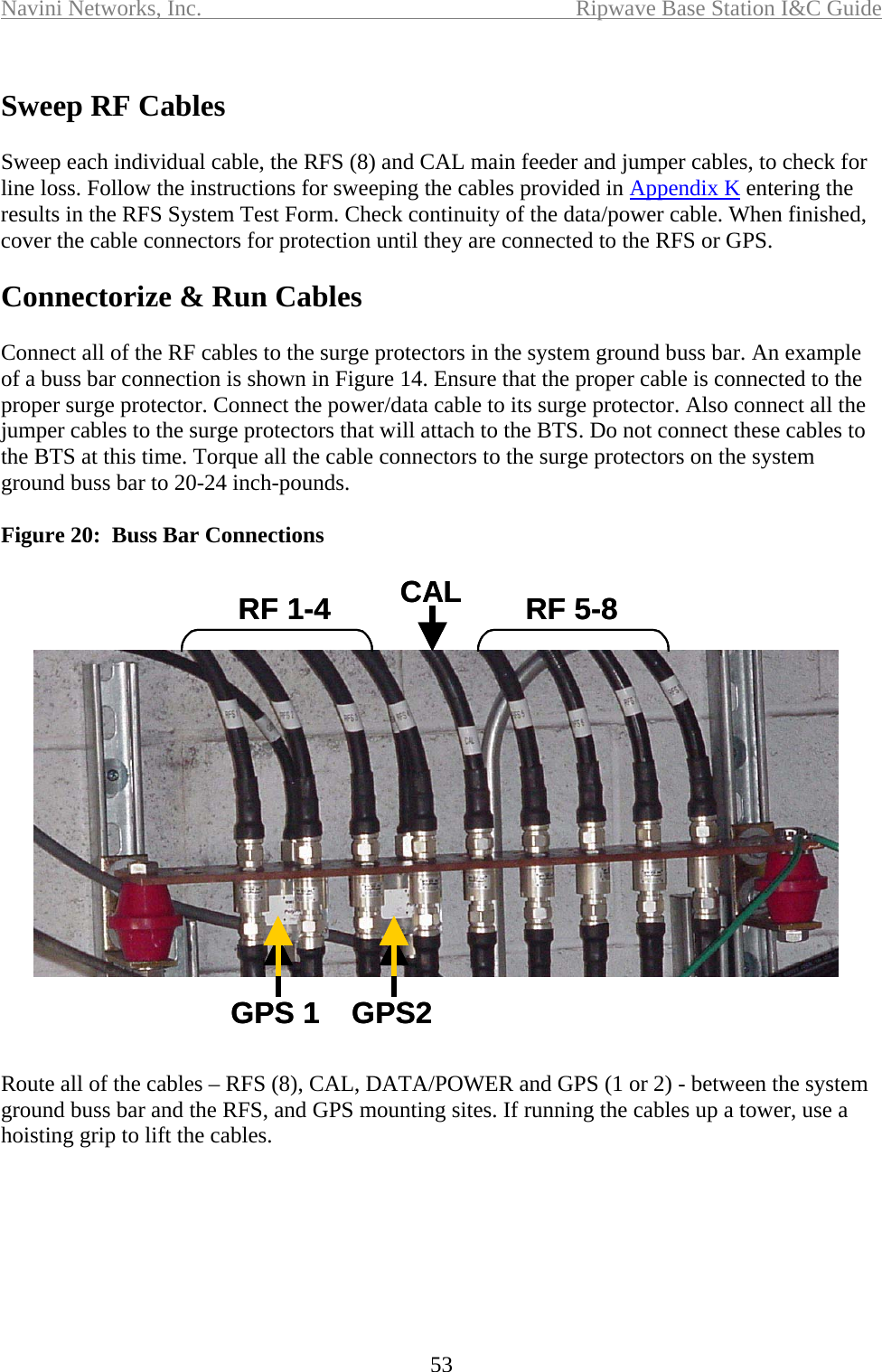 Navini Networks, Inc.  Ripwave Base Station I&amp;C Guide  53  Sweep RF Cables  Sweep each individual cable, the RFS (8) and CAL main feeder and jumper cables, to check for line loss. Follow the instructions for sweeping the cables provided in Appendix K entering the results in the RFS System Test Form. Check continuity of the data/power cable. When finished, cover the cable connectors for protection until they are connected to the RFS or GPS.  Connectorize &amp; Run Cables   Connect all of the RF cables to the surge protectors in the system ground buss bar. An example of a buss bar connection is shown in Figure 14. Ensure that the proper cable is connected to the proper surge protector. Connect the power/data cable to its surge protector. Also connect all the jumper cables to the surge protectors that will attach to the BTS. Do not connect these cables to the BTS at this time. Torque all the cable connectors to the surge protectors on the system ground buss bar to 20-24 inch-pounds.  Figure 20:  Buss Bar Connections  Route all of the cables – RFS (8), CAL, DATA/POWER and GPS (1 or 2) - between the system ground buss bar and the RFS, and GPS mounting sites. If running the cables up a tower, use a hoisting grip to lift the cables.   GPS 1 GPS2RF 1-4 RF 5-8CALGPS 1 GPS2RF 1-4 RF 5-8CAL
