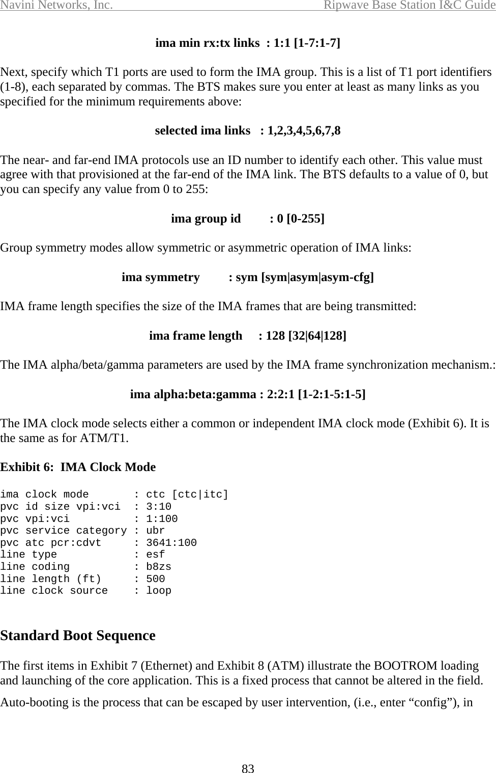 Navini Networks, Inc.  Ripwave Base Station I&amp;C Guide  83 ima min rx:tx links  : 1:1 [1-7:1-7]  Next, specify which T1 ports are used to form the IMA group. This is a list of T1 port identifiers (1-8), each separated by commas. The BTS makes sure you enter at least as many links as you specified for the minimum requirements above:  selected ima links   : 1,2,3,4,5,6,7,8  The near- and far-end IMA protocols use an ID number to identify each other. This value must agree with that provisioned at the far-end of the IMA link. The BTS defaults to a value of 0, but you can specify any value from 0 to 255:  ima group id         : 0 [0-255]  Group symmetry modes allow symmetric or asymmetric operation of IMA links:  ima symmetry         : sym [sym|asym|asym-cfg]  IMA frame length specifies the size of the IMA frames that are being transmitted:  ima frame length     : 128 [32|64|128]  The IMA alpha/beta/gamma parameters are used by the IMA frame synchronization mechanism.:   ima alpha:beta:gamma : 2:2:1 [1-2:1-5:1-5]  The IMA clock mode selects either a common or independent IMA clock mode (Exhibit 6). It is the same as for ATM/T1.  Exhibit 6:  IMA Clock Mode    ima clock mode       : ctc [ctc|itc] pvc id size vpi:vci  : 3:10 pvc vpi:vci          : 1:100 pvc service category : ubr pvc atc pcr:cdvt     : 3641:100 line type            : esf line coding          : b8zs line length (ft)     : 500 line clock source    : loop   Standard Boot Sequence  The first items in Exhibit 7 (Ethernet) and Exhibit 8 (ATM) illustrate the BOOTROM loading and launching of the core application. This is a fixed process that cannot be altered in the field.  Auto-booting is the process that can be escaped by user intervention, (i.e., enter “config”), in 