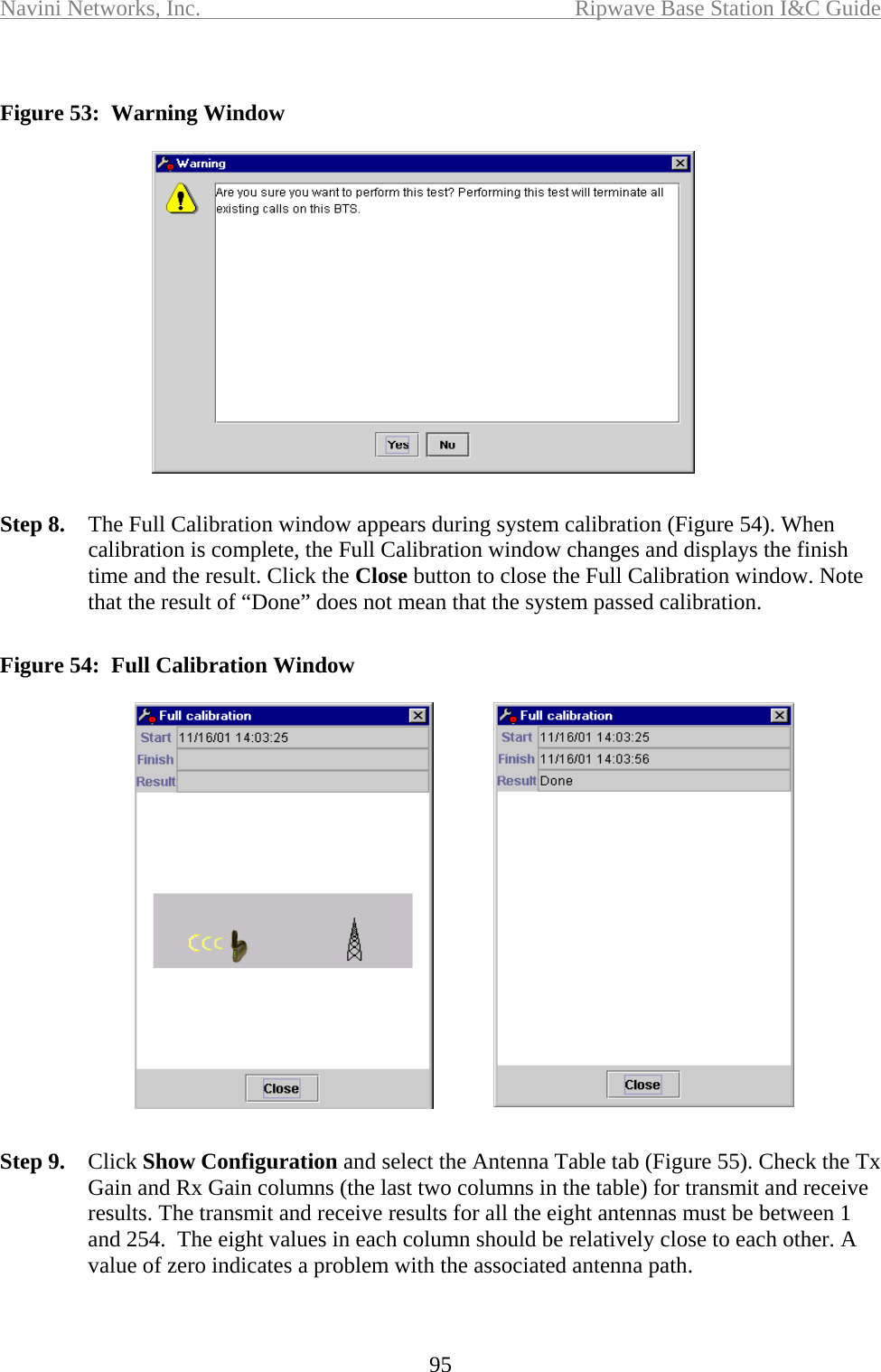 Navini Networks, Inc.  Ripwave Base Station I&amp;C Guide  95  Figure 53:  Warning Window  Step 8.  The Full Calibration window appears during system calibration (Figure 54). When calibration is complete, the Full Calibration window changes and displays the finish time and the result. Click the Close button to close the Full Calibration window. Note that the result of “Done” does not mean that the system passed calibration.  Figure 54:  Full Calibration Window  Step 9.  Click Show Configuration and select the Antenna Table tab (Figure 55). Check the Tx Gain and Rx Gain columns (the last two columns in the table) for transmit and receive results. The transmit and receive results for all the eight antennas must be between 1 and 254.  The eight values in each column should be relatively close to each other. A value of zero indicates a problem with the associated antenna path.  