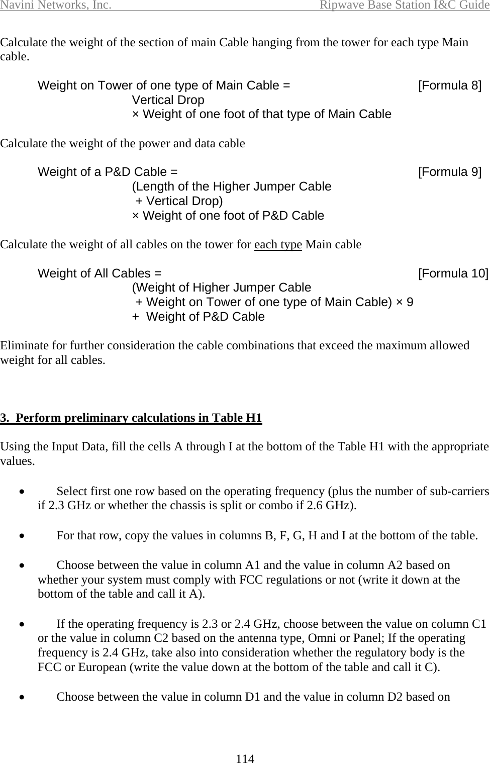 Navini Networks, Inc.  Ripwave Base Station I&amp;C Guide  114 Calculate the weight of the section of main Cable hanging from the tower for each type Main cable.    Weight on Tower of one type of Main Cable =   [Formula 8]     Vertical Drop      × Weight of one foot of that type of Main Cable    Calculate the weight of the power and data cable    Weight of a P&amp;D Cable =   [Formula 9]     (Length of the Higher Jumper Cable      + Vertical Drop)      × Weight of one foot of P&amp;D Cable  Calculate the weight of all cables on the tower for each type Main cable    Weight of All Cables =   [Formula 10]     (Weight of Higher Jumper Cable      + Weight on Tower of one type of Main Cable) × 9     +  Weight of P&amp;D Cable  Eliminate for further consideration the cable combinations that exceed the maximum allowed weight for all cables.      3.  Perform preliminary calculations in Table H1  Using the Input Data, fill the cells A through I at the bottom of the Table H1 with the appropriate values.  •  Select first one row based on the operating frequency (plus the number of sub-carriers if 2.3 GHz or whether the chassis is split or combo if 2.6 GHz).   •  For that row, copy the values in columns B, F, G, H and I at the bottom of the table.  •  Choose between the value in column A1 and the value in column A2 based on whether your system must comply with FCC regulations or not (write it down at the bottom of the table and call it A).  •  If the operating frequency is 2.3 or 2.4 GHz, choose between the value on column C1 or the value in column C2 based on the antenna type, Omni or Panel; If the operating frequency is 2.4 GHz, take also into consideration whether the regulatory body is the FCC or European (write the value down at the bottom of the table and call it C).  •  Choose between the value in column D1 and the value in column D2 based on 