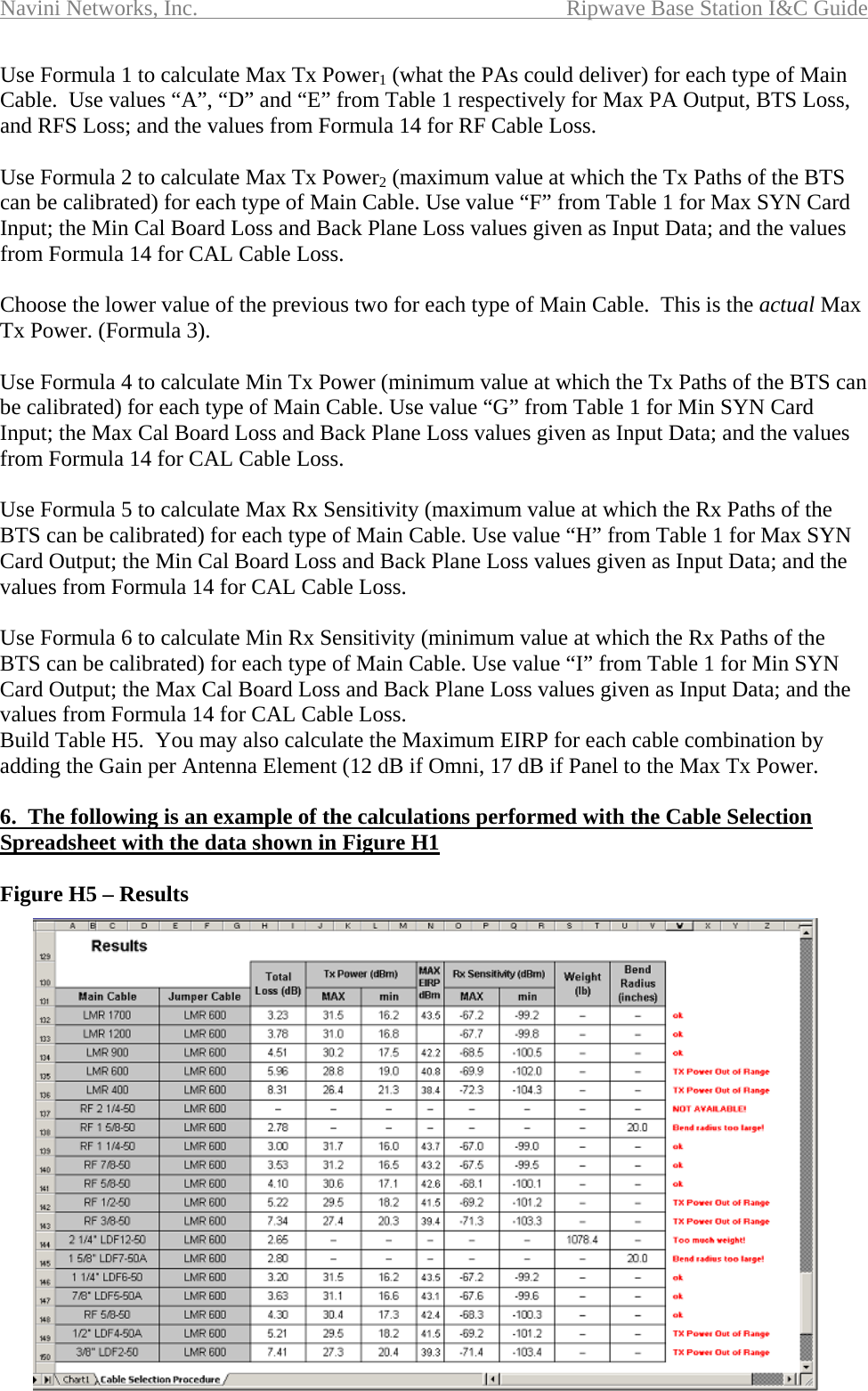 Navini Networks, Inc.  Ripwave Base Station I&amp;C Guide  116 Use Formula 1 to calculate Max Tx Power1 (what the PAs could deliver) for each type of Main Cable.  Use values “A”, “D” and “E” from Table 1 respectively for Max PA Output, BTS Loss, and RFS Loss; and the values from Formula 14 for RF Cable Loss.  Use Formula 2 to calculate Max Tx Power2 (maximum value at which the Tx Paths of the BTS can be calibrated) for each type of Main Cable. Use value “F” from Table 1 for Max SYN Card Input; the Min Cal Board Loss and Back Plane Loss values given as Input Data; and the values from Formula 14 for CAL Cable Loss.  Choose the lower value of the previous two for each type of Main Cable.  This is the actual Max Tx Power. (Formula 3).  Use Formula 4 to calculate Min Tx Power (minimum value at which the Tx Paths of the BTS can be calibrated) for each type of Main Cable. Use value “G” from Table 1 for Min SYN Card Input; the Max Cal Board Loss and Back Plane Loss values given as Input Data; and the values from Formula 14 for CAL Cable Loss.  Use Formula 5 to calculate Max Rx Sensitivity (maximum value at which the Rx Paths of the BTS can be calibrated) for each type of Main Cable. Use value “H” from Table 1 for Max SYN Card Output; the Min Cal Board Loss and Back Plane Loss values given as Input Data; and the values from Formula 14 for CAL Cable Loss.  Use Formula 6 to calculate Min Rx Sensitivity (minimum value at which the Rx Paths of the BTS can be calibrated) for each type of Main Cable. Use value “I” from Table 1 for Min SYN Card Output; the Max Cal Board Loss and Back Plane Loss values given as Input Data; and the values from Formula 14 for CAL Cable Loss. Build Table H5.  You may also calculate the Maximum EIRP for each cable combination by adding the Gain per Antenna Element (12 dB if Omni, 17 dB if Panel to the Max Tx Power.  6.  The following is an example of the calculations performed with the Cable Selection Spreadsheet with the data shown in Figure H1  Figure H5 – Results 