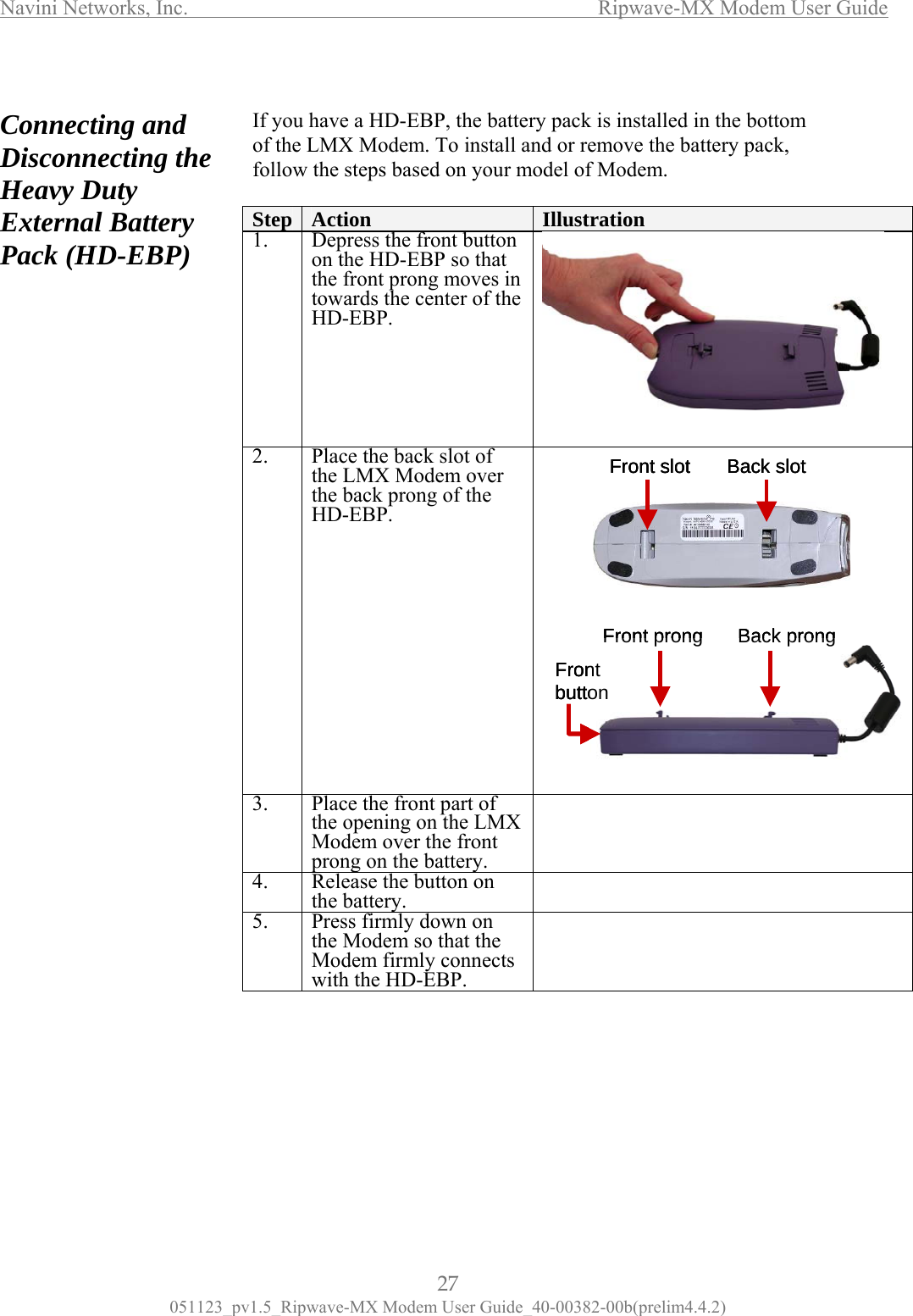 Navini Networks, Inc.                  Ripwave-MX Modem User Guide 051123_pv1.5_Ripwave-MX Modem User Guide_40-00382-00b(prelim4.4.2) nd  isconnecting the eavy Duty xternal Battery ack (HD-EBP)  If yof t ck, foll  Connecting aDHEP                                        ou have a HD-EBP, the battery pack is installed in the bottom he LMX Modem. To install and or remove the battery paow the steps based on your model of Modem. Step  Action  Illustration 1.  De e front buon the HD-EBP so that the front prong moves intowards the center of theH press th tton   D-EBP. 2.  Place the back slot of the LMX Modem over the back prong of the HD-EBP.  3.  Place the front part of the opening on the LMX Modem over the front prong on the battery.  4.  Release the button on the battery.   5.  Press firmly down on the Modem so that the Modem firmly connects with the HD-EBP.           FrontbuttonFront prong Back prongFront slot Back slotFrontbuttonFront prong Back prongFrontbuttonFront prong Back prongFront slot Back slotFront slot Back sl ot27 