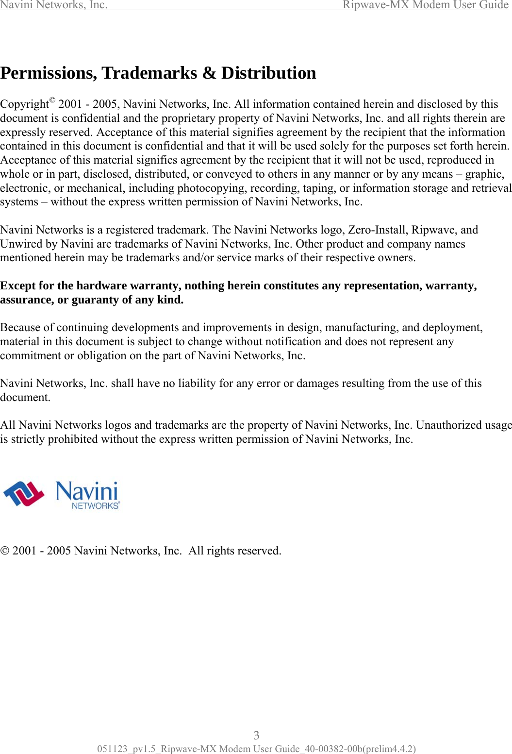 Navini Networks, Inc.                  Ripwave-MX Modem User Guide  Permissions, Trademarks &amp; Distribution  Namaco       Copyright© 2001 - 2005, Navini Networks, Inc. All information contained herein and disclosed by this document is confidential and the proprietary property of Navini Networks, Inc. and all rights therein are expressly reserved. Acceptance of this material signifies agreement by the recipient that the information contained in this document is confidential and that it will be used solely for the purposes set forth herein. Acceptance of this material signifies agreement by the recipient that it will not be used, reproduced in whole or in part, disclosed, distributed, or conveyed to others in any manner or by any means – graphic, electronic, or mechanical, including photocopying, recording, taping, or information storage and retrieval systems – without the express written permission of Navini Networks, Inc.  vini Networks is a registered trademark. The Navini Networks logo, Zero-Install, Ripwave, and Unwired by Navini are trademarks of Navini Networks, Inc. Other product and company names mentioned herein may be trademarks and/or service marks of their respective owners.  Except for the hardware warranty, nothing herein constitutes any representation, warranty, assurance, or guaranty of any kind.  Because of continuing developments and improvements in design, manufacturing, and deployment, terial in this document is subject to change without notification and does not represent any mmitment or obligation on the part of Navini Networks, Inc.  Navini Networks, Inc. shall have no liability for any error or damages resulting from the use of this document.  All Navini Networks logos and trademarks are the property of Navini Networks, Inc. Unauthorized usage is strictly prohibited without the express written permission of Navini Networks, Inc. © 2001 - 2005 Navini Networks, Inc.  All rights reserved.       3 051123_pv1.5_Ripwave-MX Modem User Guide_40-00382-00b(prelim4.4.2) 