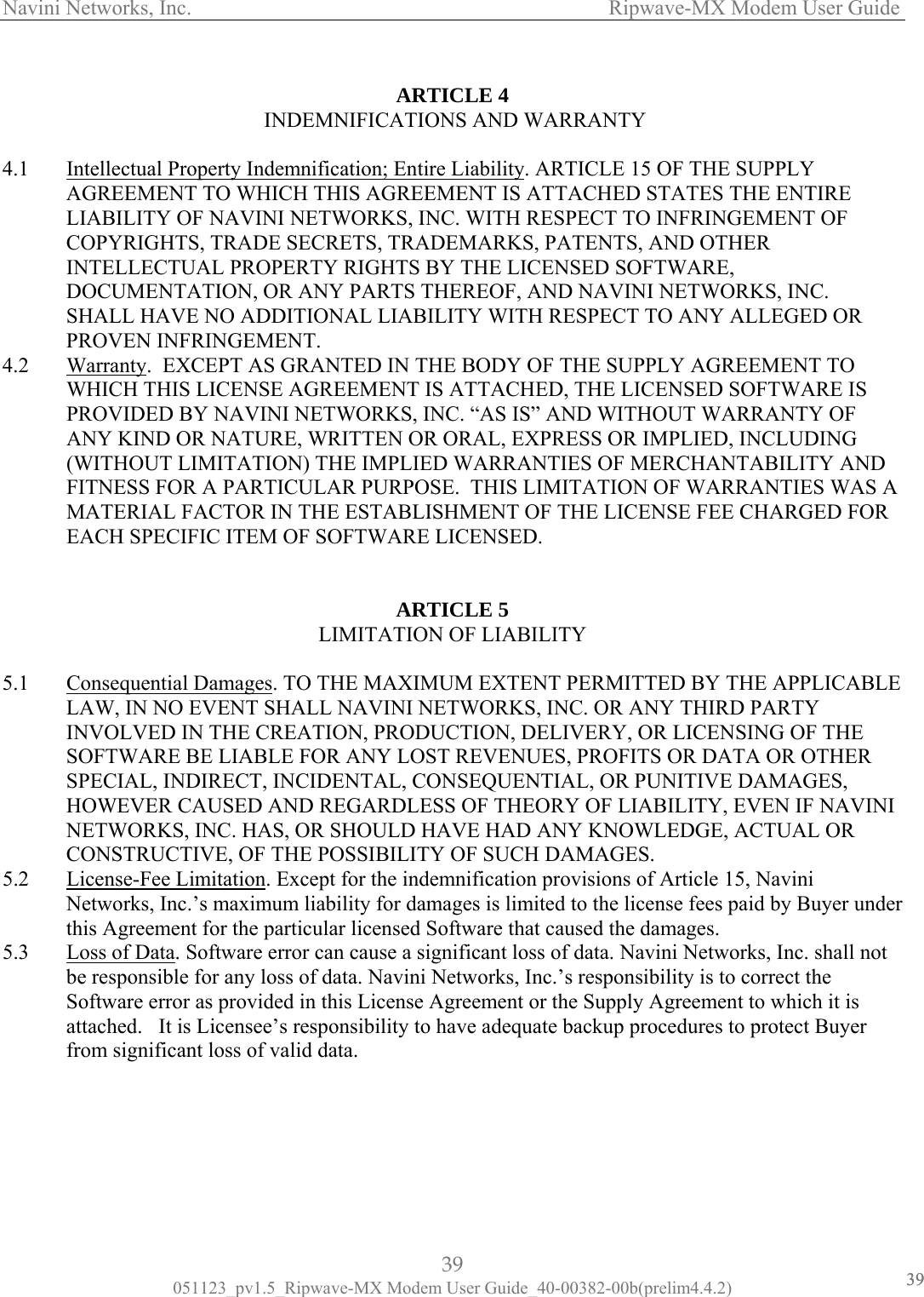 Navini Networks, Inc.                   Ripwave-MX Modem User Guide  ARTICLE 4 4.1  Intellectual Property Indemnifica INDEMNIFICATIONS AND WARRANTY   tion; Entire Liability. ARTICLE 15 OF THE SUPPLY AGREEMENT TO WHICH THIS AGREEMENT IS ATTACHED STATES THE ENTIRE LIABILITY OF NAVINI NETWORKS, I TH RESPECT TO INFRINGEMENT OF COPYRIGHTS, TRADE SECRETS, TRADEMARKS, PATENTS, AND OTHER INTELLECTUAL PROPERTY RIGHTS BY THE LICENSED SOFTWARE, DOCUMENTATION, OR ANY PARTS THEREOF, AND NAVINI NETWORKS, INC. SHALL HAVE NO ADDITION SPECT TO ANY ALLEGED OR PROVEN INFRINGEMENT. NC. WIAL LIABILITY WITH RE4.2  Warranty.  EXCEPT AS GRANTED IN THE BODY OF THE SUPPLY AGREEMENT TO WHICH THIS LICENSE AGREEMENT IS ATTACHED, THE LICENSED SOFTWARE IS PROVIDED BY NAVINI NETWORKS, INC. “AS IS” AND WITHOUT WARRANTY OF ANY KIND OR NATURE, WRITTEN OR ORAL, EXPRESS OR IMPLIED, INCLUDING (WITHOUT LIMITATION) THE IMP ANTIES OF MERCHANTABILITY AND FITNESS FOR A PARTICULAR PURPOSE.  THIS LIMITATION OF WARRANTIES WAS A  LIED WARRMATERIAL FACTOR IN THE ESTABLISHMENT OF THE LICENSE FEE CHARGED FOR EACH SPECIFIC ITEM OF SOFTWARE LICENSED.  ARTICLE 5 LIMITATION OF LIABILITY   5.1  Consequential Damages. TO THE MAXIMUM EXTENT PERMITTED BY THE APPLICABLELAW, IN NO EVENT SHALL NAVINI NETWORKS, INC. OR ANY THIRD PARTY INVOLVED IN THE CREATION, PRODUCTION, DELIVERY, OR LICENSING OF THE SOFTWARE BE LIABLE FOR ANY LOST REVENUES, PROFITS OR DATA OR OTHER SPECIAL, INDIRECT, INCIDENTAL, CONSEQUENTIAL, OR PUNITIVE DAMAGES, HOWEVER CAUSED AND REGARDLESS OF THEORY OF LIABILITY, EVEN IF NAVININETWORKS, INC. HAS, OR SHOULD HAVE HAD ANY KNOWLEDGE, ACTUAL OR CONSTRUCTIVE, OF THE POSSIBILITY OF SUCH DAMAGES.   5.2  License-Fee Limitation. Except for the indemnification provisions of Article 15, Navini Networks, Inc.’s maximum liability for damages is limited to the license fees paid by Buyer unthis Agreement for the particular licensed Software that caused the damages. der 5.3  Loss of Data. Software error can cause a significant loss of data. Navini Networks, Inc. shall not be responsible for any loss of data. Navini Networks, Inc.’s responsibility is to correct the Software error as provided in this License Agreement or the Supply Agreement to which it is attached.   It is Licensee’s responsibility to have adequate backup procedures to protect Buyer from significant loss of valid data. 39 051123_pv1.5_Ripwave-MX Modem User Guide_40-00382-00b(prelim4.4.2) 3939