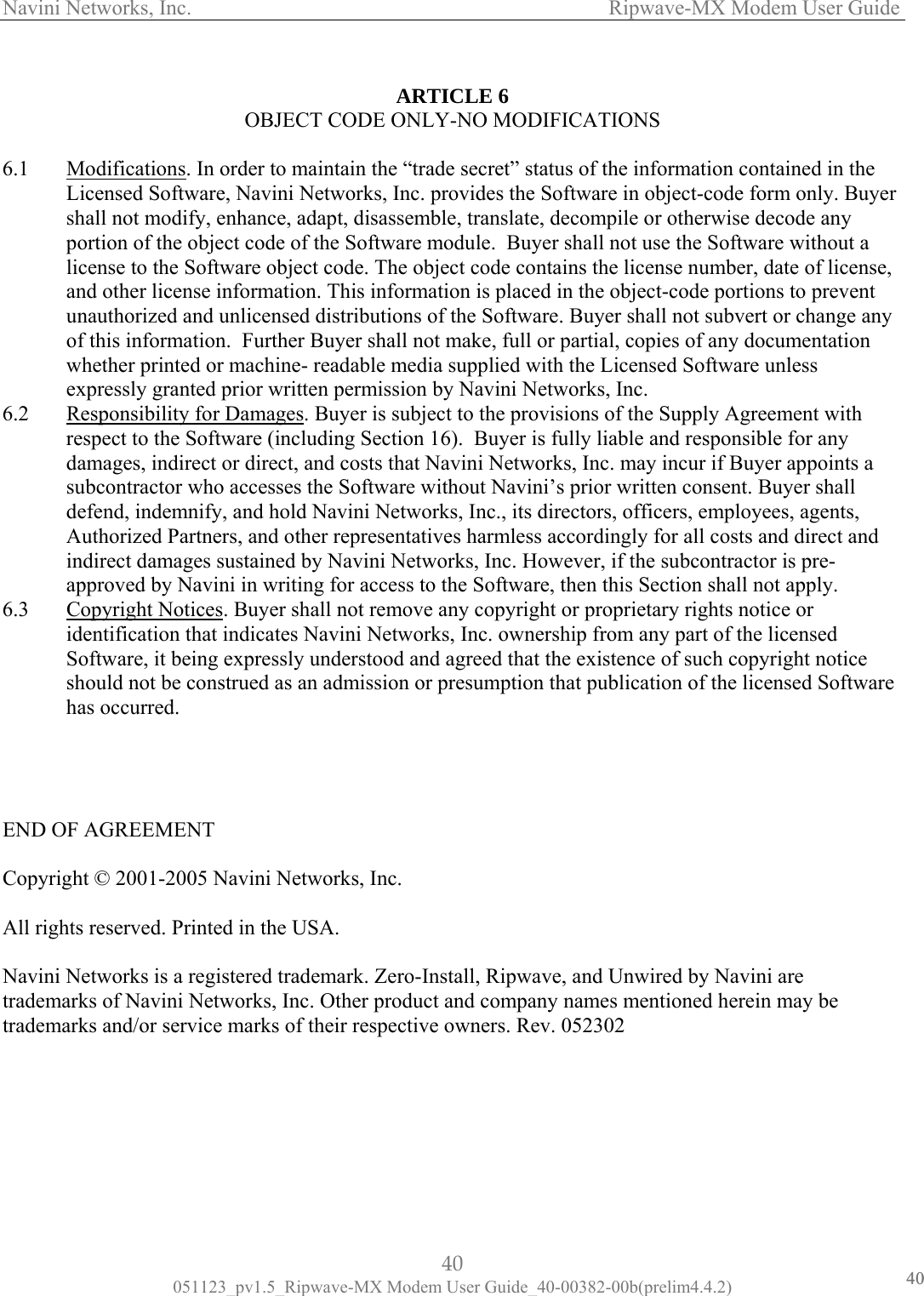 Navini Networks, Inc.                   Ripwave-MX Modem User Guide  ARTICLE 6 OBJECT CODE ONLY-NO MODIFICATIONS   cations6.1  Modifi . In order to maintain the “trade secret” status of the information contained in the  shall noportionand other license information. This information is placed in the object-code portions to prevent unauthorized and unlicensed distributions of the Software. Buyer shall not subvert or change any unless 6.2 Licensed Software, Navini Networks, Inc. provides the Software in object-code form only. Buyert modify, enhance, adapt, disassemble, translate, decompile or otherwise decode any  of the object code of the Software module.  Buyer shall not use the Software without a license to the Software object code. The object code contains the license number, date of license, of this information.  Further Buyer shall not make, full or partial, copies of any documentation whether printed or machine- readable media supplied with the Licensed Software expressly granted prior written permission by Navini Networks, Inc. Responsibility for Damages. Buyer is subject to the provisions of the Supply Agreement with respect to the Software (including Section 16).  Buyer is fully liable and responsible for any damages, indirect or direct, and costs that Navini Networks, Inc. may incur if Buyer apposubcontractor who accesses the Software without Navini’s prior written consent. Buyer shall defend, indemnify, and hold Navini Netwints a orks, Inc., its directors, officers, employees, agents, Authorized Partners, and other representatives harmless accordingly for all costs and direct and indirect damages sustained by Navini Networks, Inc. However, if the subcontractor is pre-approved by Navini in writing for access to the Software, then this Section shall not apply. 6.3  Copyright Notices. Buyer shall not remove any copyright or proprietary rights notice or identification that indicates Navini Networks, Inc. ownership from any part of the licensed  ware     Copyri All righ Navinitrademtradem spective owners. Rev. 052302       Software, it being expressly understood and agreed that the existence of such copyright noticeshould not be construed as an admission or presumption that publication of the licensed Softhas occurred.   END OF AGREEMENT ght © 2001-2005 Navini Networks, Inc. ts reserved. Printed in the USA.  Networks is a registered trademark. Zero-Install, Ripwave, and Unwired by Navini are arks of Navini Networks, Inc. Other product and company names mentioned herein may be arks and/or service marks of their re40 051123_pv1.5_Ripwave-MX Modem User Guide_40-00382-00b(prelim4.4.2) 4040