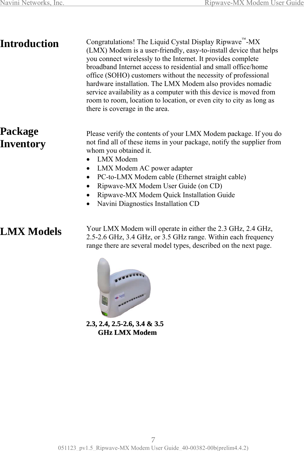 Navini Networks, Inc.                  Ripwave-MX Modem User Guide  Introduction  Congratul(LMX) M         PackInve       LMX Mo                      ations! The Liquid Cystal Display Ripwave™-MX odem is a user-friendly, easy-to-install device that helps you connect wirelessly to the Internet. It provides complete broadband Internet access to residential and small office/home office (SOHO) customers without the necessity of professional  notify the supplier from whom you obtained it. dapter Ethernet straight cable) e (on CD)  2.5-2.6, 3.4 &amp; 3.5age tory hardware installation. The LMX Modem also provides nomadic service availability as a computer with this device is moved from room to room, location to location, or even city to city as long as there is coverage in the area.   Please verify the contents of your LMX Modem package. If you do not find all of these items in your package,n•  LMX Modem • • LMX Modem AC power aPC-to-LMX Modem cable (•  Ripwave-MX Modem User Guid•   Ripwave-MX Modem Quick Installation Guide •  Navini Diagnostics Installation CD dels  Your LMX Modem will operate in either the 2.3 GHz, 2.4 GHz,  2.5-2.6 GHz, 3.4 GHz, or 3.5 GHz range. Within each frequency range there are several model types, described on the next page.   2.3, 2.4,GHz LMX Modem2.3, 2.4, 2.5-2.6, 3.4 &amp; 3.5GHz LMX Modem        7 051123_pv1.5_Ripwave-MX Modem User Guide_40-00382-00b(prelim4.4.2) 