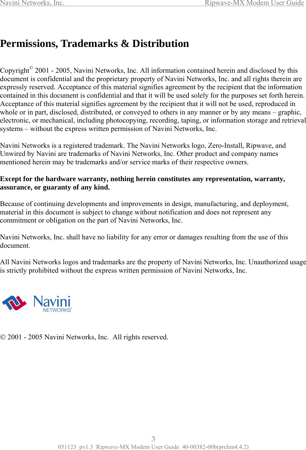 Navini Networks, Inc.                  Ripwave-MX Modem User Guide  Permissions, Trademarks &amp; Distribution   Because of continuing developmmis         Copyright© 2001 - 2005, Navini Networks, Inc. All information contained herein and disclosed by this document is confidential and the proprietary property of Navini Networks, Inc. and all rights therein are expressly reserved. Acceptance of this material signifies agreement by the recipient that the information contained in this document is confidential and that it will be used solely for the purposes set forth herein. Acceptance of this material signifies agreement by the recipient that it will not be used, reproduced in whole or in part, disclosed, distributed, or conveyed to others in any manner or by any means – graphic, electronic, or mechanical, including photocopying, recording, taping, or information storage and retrieval systems – without the express written permission of Navini Networks, Inc. Navini Networks is a registered trademark. The Navini Networks logo, Zero-Install, Ripwave, and Unwired by Navini are trademarks of Navini Networks, Inc. Other product and company names mentioned herein may be trademarks and/or service marks of their respective owners.  Except for the hardware warranty, nothing herein constitutes any representation, warranty, assurance, or guaranty of any kind.  ents and improvements in design, manufacturing, and deployment, aterial in this document is subject to change without notification and does not represent any commitment or obligation on the part of Navini Networks, Inc.  Navini Networks, Inc. shall have no liability for any error or damages resulting from the use of this document.  All Navini Networks logos and trademarks are the property of Navini Networks, Inc. Unauthorized usage strictly prohibited without the express written permission of Navini Networks, Inc.  © 2001 - 2005 Navini Networks, Inc.  All rights reserved.      3 051123_pv1.3_Ripwave-MX Modem User Guide_40-00382-00b(prelim4.4.2) 