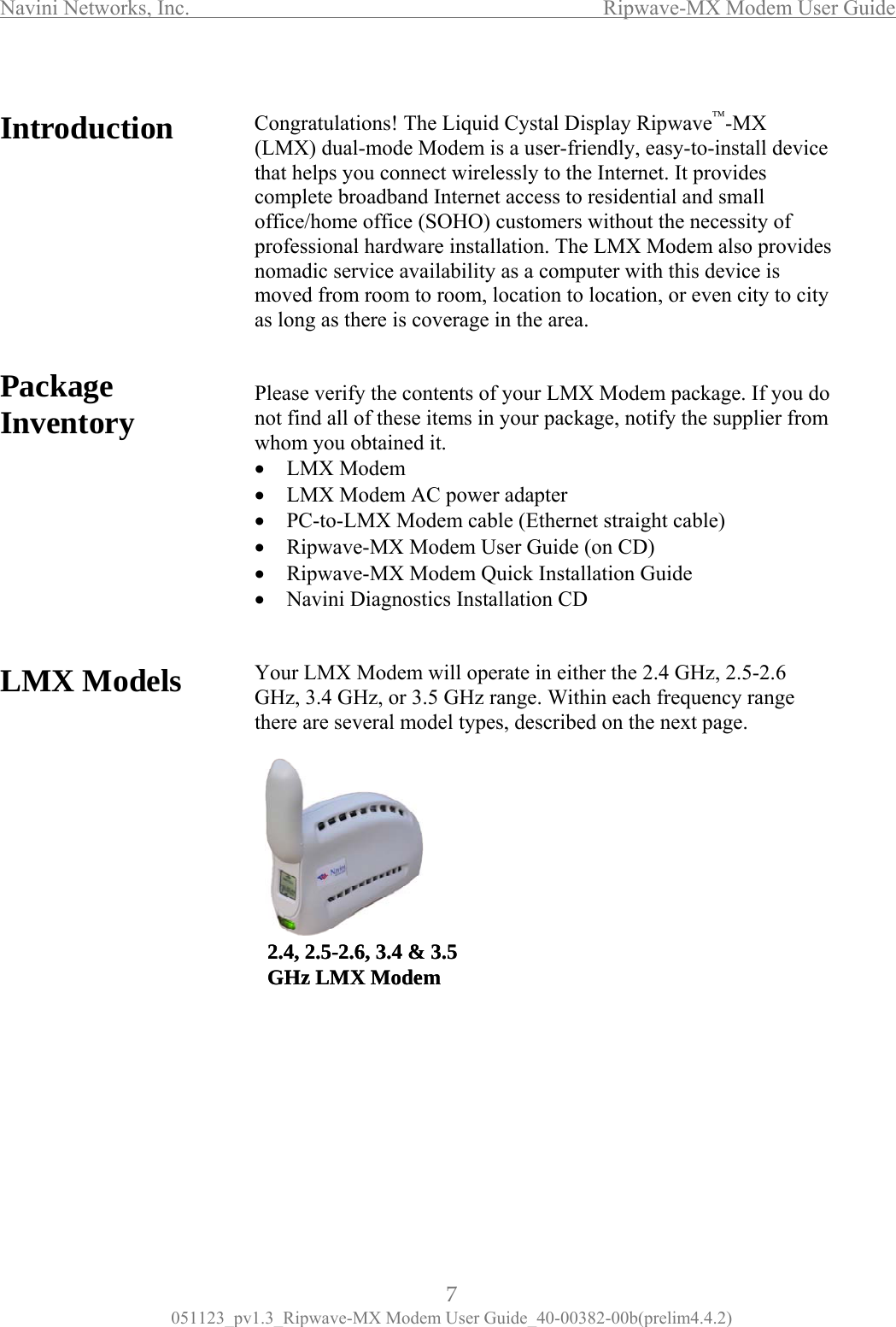 Navini Networks, Inc.                  Ripwave-MX Modem User Guide  Intro    Package Inventory          LMX Models                      that helps you connect wirelessly to the Internet. It provides complete broadband Internet access to residential and small office/home office (SOHO) customers without the necessity of professional hardware installation. The LMX Modem also provides nomadic service availability as a computer with this device is moved from room to room, location to location, or even city to city as long as there is coverage in the area.   Please verify the contents of your LMX Modem package. If you do not find all of these items in your package, notify the supplier from whom you obtained it. •  LMX Modem •  LMX Modem AC power adapter •  PC-to-LMX Modem cable (Ethernet straight cable) •  Ripwave-MX Modem User Guide (on CD) •  Ripwave-MX Modem Quick Installation Guide •  Navini Diagnostics Installation CD   Your LMX Modem will operate in either the 2.4 GHz, 2.5-2.6 GHz, 3.4 GHz, or 3.5 GHz range. Within each frequency range there are several model types, described on the next page.           duction  Congratulations! The Liquid Cystal Display Ripwave™-MX (LMX) dual-mode Modem is a user-friendly, easy-to-install device       2.4, 2.5-2.6, 3.4 &amp; 3.5 GHz LMX Modem2.4, 2.5-2.6, 3.4 &amp; 3.5 GHz LMX Modem7 051123_pv1.3_Ripwave-MX Modem User Guide_40-00382-00b(prelim4.4.2) 
