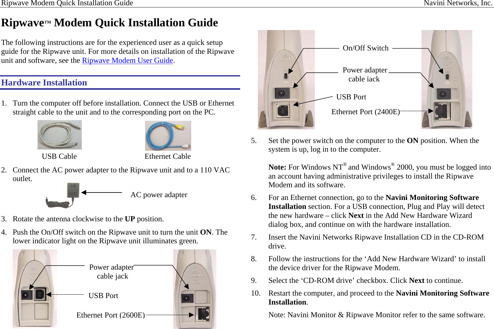 Ripwave Modem Quick Installation Guide                                                                                                                                                      Navini Networks, Inc. RipwaveTM Modem Quick Installation Guide  The following instructions are for the experienced user as a quick setup guide for the Ripwave unit. For more details on installation of the Ripwave unit and software, see the Ripwave Modem User Guide.  Hardware Installation  1.  Turn the computer off before installation. Connect the USB or Ethernet straight cable to the unit and to the corresponding port on the PC.                          USB Cable                                   Ethernet Cable 2.  Connect the AC power adapter to the Ripwave unit and to a 110 VAC outlet.    3.  Rotate the antenna clockwise to the UP position. 4.  Push the On/Off switch on the Ripwave unit to turn the unit ON. The lower indicator light on the Ripwave unit illuminates green.                        On/Off SwitchPower adapter  cable jackUSB Port  Ethernet Port (2400E)5.  Set the power switch on the computer to the ON position. When the system is up, log in to the computer.  Note: For Windows NT® and Windows® 2000, you must be logged into an account having administrative privileges to install the Ripwave Modem and its software. AC power adapter  6.  For an Ethernet connection, go to the Navini Monitoring Software Installation section. For a USB connection, Plug and Play will detect the new hardware – click Next in the Add New Hardware Wizard dialog box, and continue on with the hardware installation.  7.  Insert the Navini Networks Ripwave Installation CD in the CD-ROM drive. 8.  Follow the instructions for the ‘Add New Hardware Wizard’ to install the device driver for the Ripwave Modem. 9.  Select the ‘CD-ROM drive’ checkbox. Click Next to continue. 10.  Restart the computer, and proceed to the Navini Monitoring Software Installation. Note: Navini Monitor &amp; Ripwave Monitor refer to the same software.     Ethernet Port (2600E) USB Port Power adapter     cable jack 