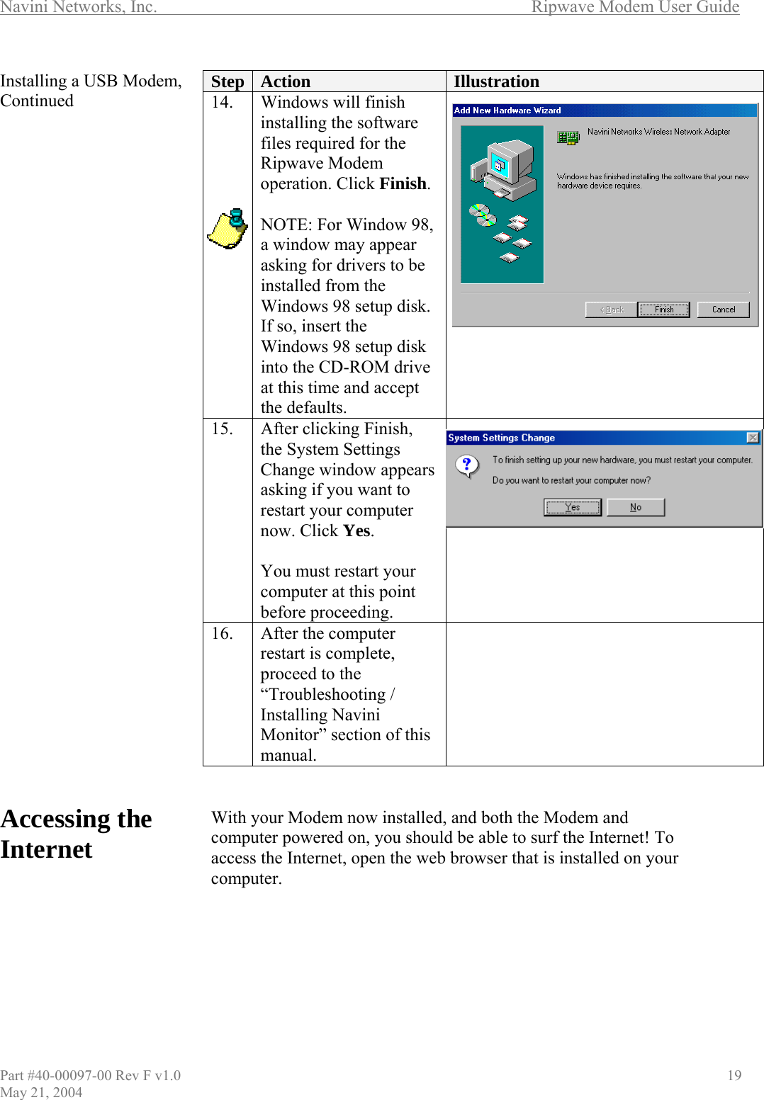 Navini Networks, Inc.        Ripwave Modem User Guide Installing a USB Modem, Continued                                   Accessing the Internet        Step  Action  Illustration 14.  Windows will finish installing the software files required for the Ripwave Modem operation. Click Finish.  NOTE: For Window 98, a window may appear asking for drivers to be installed from the Windows 98 setup disk. If so, insert the Windows 98 setup disk into the CD-ROM drive at this time and accept the defaults.  15.  After clicking Finish, the System Settings Change window appears asking if you want to restart your computer now. Click Yes.  You must restart your computer at this point before proceeding.  16.  After the computer restart is complete, proceed to the “Troubleshooting / Installing Navini Monitor” section of this manual.     With your Modem now installed, and both the Modem and computer powered on, you should be able to surf the Internet! To access the Internet, open the web browser that is installed on your computer.       Part #40-00097-00 Rev F v1.0                                          19 May 21, 2004 