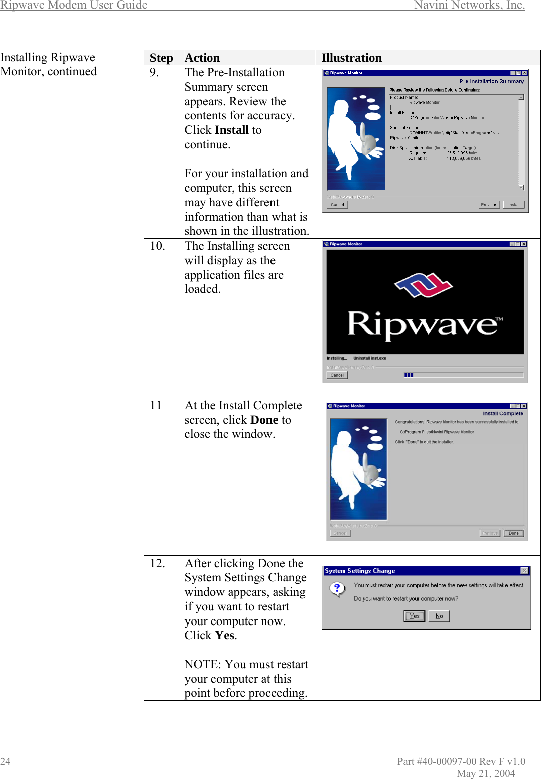 Ripwave Modem User Guide        Navini Networks, Inc. Installing Ripwave Monitor, continued                                             Step  Action  Illustration 9. The Pre-Installation Summary screen appears. Review the contents for accuracy. Click Install to continue.   For your installation and computer, this screen may have different information than what is shown in the illustration.  10.  The Installing screen will display as the application files are loaded.  11  At the Install Complete screen, click Done to close the window.  12.  After clicking Done the System Settings Change window appears, asking if you want to restart your computer now. Click Yes.  NOTE: You must restart your computer at this point before proceeding.   24                                  Part #40-00097-00 Rev F v1.0               May 21, 2004 