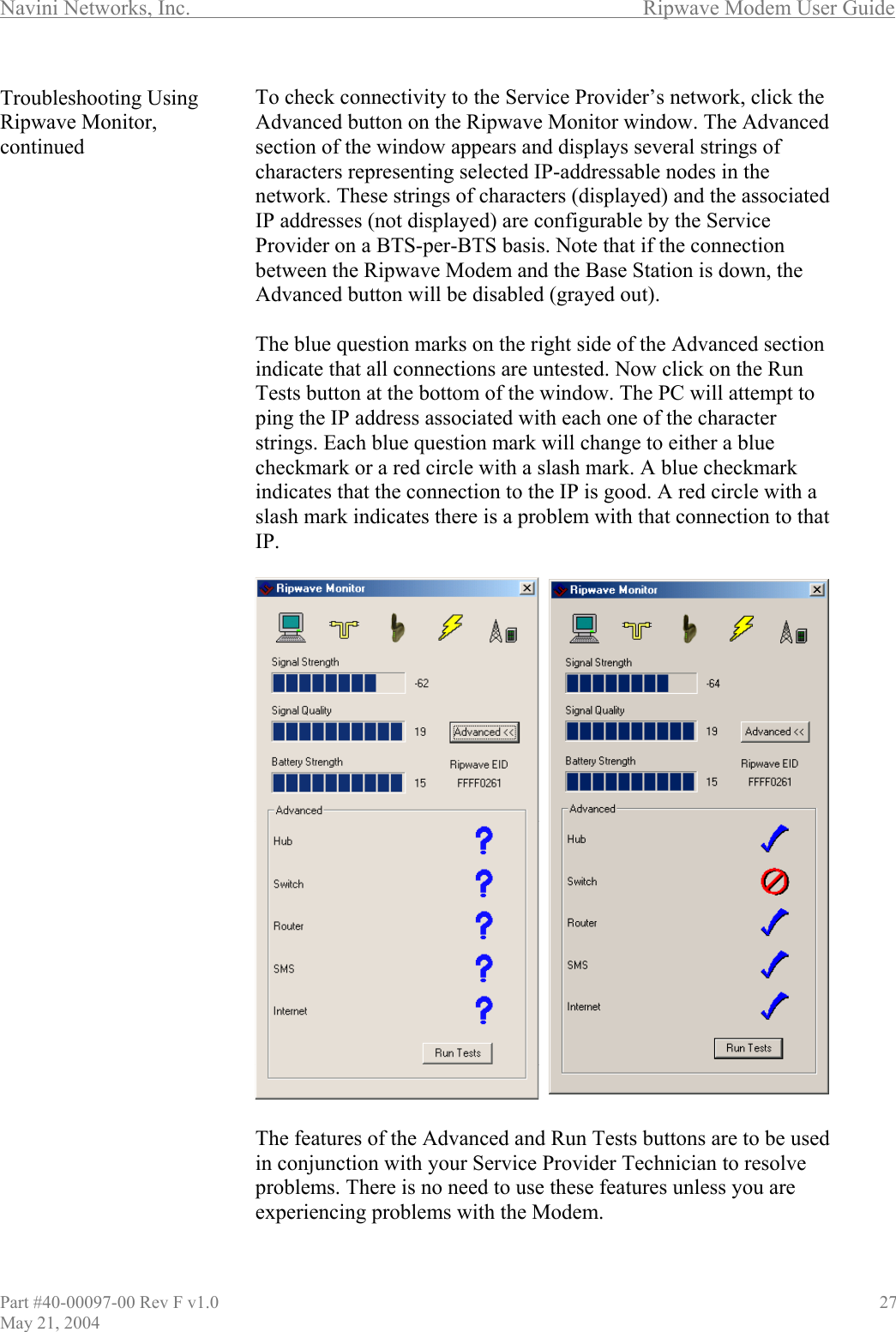 Navini Networks, Inc.        Ripwave Modem User Guide Troubleshooting Using Ripwave Monitor, continued            To check connectivity to the Service Provider’s network, click the Advanced button on the Ripwave Monitor window. The Advanced section of the window appears and displays several strings of characters representing selected IP-addressable nodes in the network. These strings of characters (displayed) and the associated IP addresses (not displayed) are configurable by the Service Provider on a BTS-per-BTS basis. Note that if the connection between the Ripwave Modem and the Base Station is down, the Advanced button will be disabled (grayed out).  The blue question marks on the right side of the Advanced section indicate that all connections are untested. Now click on the Run Tests button at the bottom of the window. The PC will attempt to ping the IP address associated with each one of the character rings. Each blue question mark will change to either a blue heckmark or a red circle with a slash mark. A blue checkmark dicates that the connection to the IP is good. A red circle with a ash mark indicates there is a problem with that connection to that .  ve                                 stcinslIP  The features of the Advanced and Run Tests buttons are to be used in conjunction with your Service Provider Technician to resolproblems. There is no need to use these features unless you are experiencing problems with the Modem.   Part #40-00097-00 Rev F v1.0                                          27 May 21, 2004 