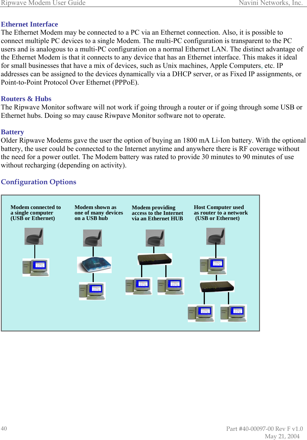 Ripwave Modem User Guide                                                                                     Navini Networks, Inc. Ethernet Interface The Eonnec  ave a mix of devices, such as Unix machines, Apple Computers, etc. IP  SB or ubs. Doing so may cause Riwpave Monitor software not to operate.  BaOlder Ripwave Modems gave the user the option of buying an 1800 mA Li-Ion battery. With the optional b he user could be conn Internet an here ther F coverage without t er outlet. Th ttery was ra e 30 minutes to 90 minutes of use without recharging (depending on activity).   Configuration Options    thernet Modem may be connected to a PC via an Ethernet connection. Also, it is possible to t multiple PC devices to a single Modem. The multi-PC configuration is transparent to the PCcusers and is analogous to a multi-PC configuration on a normal Ethernet LAN. The distinct advantage of e Ethernet Modem is that it connects to any device that has an Ethernet interface. This makes it ideal thfor small businesses that haddresses can be assigned to the devices dynamically via a DHCP server, or as Fixed IP assignments, orPoint-to-Point Protocol Over Ethernet (PPPoE).  Routers &amp; Hubs The Ripwave Monitor software will not work if going through a router or if going through some Uthernet hE ttery attery, t ected to the  ytime and anyw e is Rhe need for a pow e Modem ba ted to provid                        Host Computer used as router to a network(USB or Ethernet)Modem shown as Modem connected to one of many devices on a USB huba single computer(USB or Ethernet)Modem providing the Internethernet HUBaccess toa an EtviHost Computer used as router to a network(USB or Ethernet)Modem shown as Modem connected to Modem providing the Internethernet HUBa single computer(USB or Ethernet) one of many devices on a USB hub access toa an Etvi                                                                                                                        Part #40-00097-00 Rev F v1.0                           May 21, 2004 40
