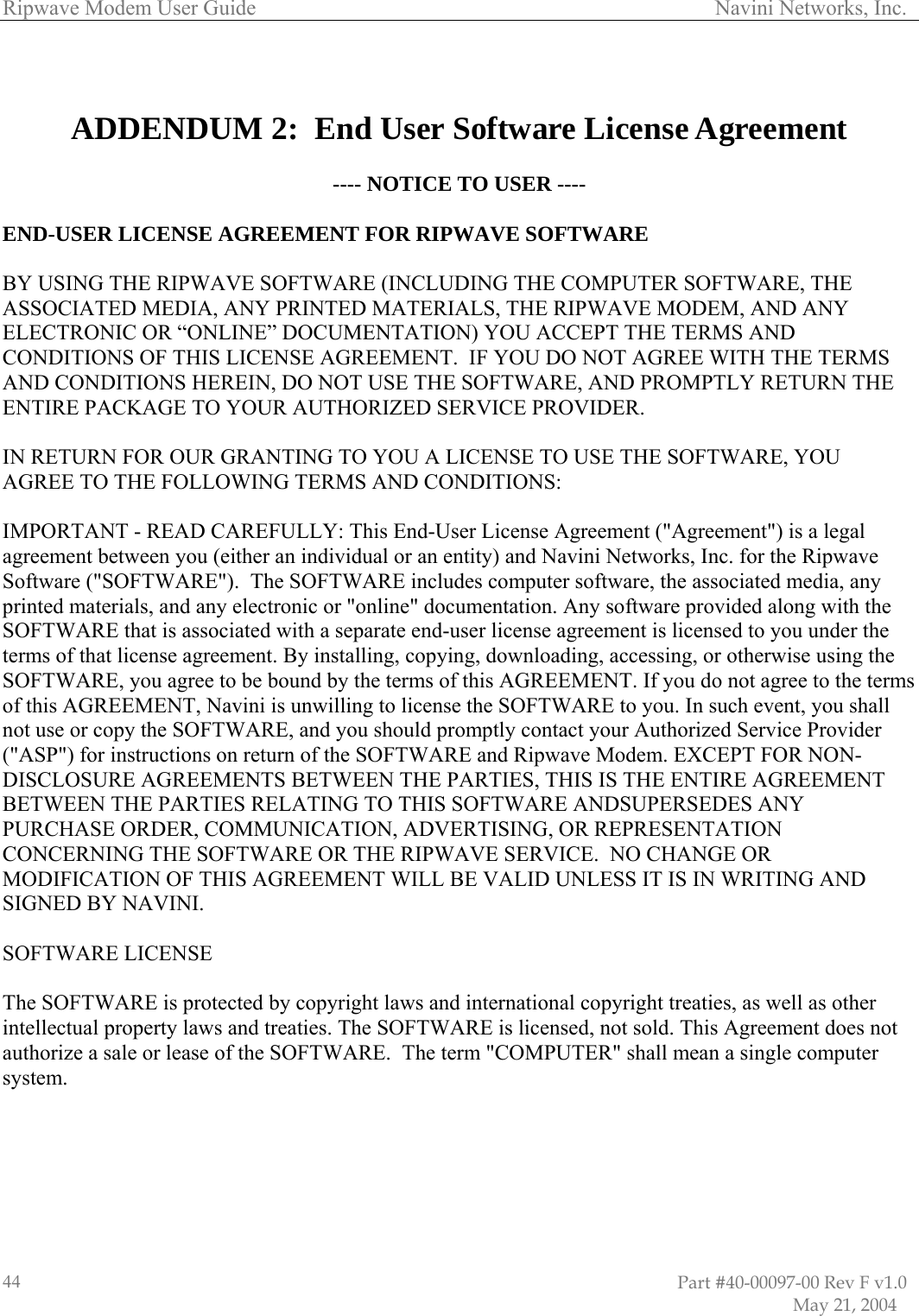 Ripwave Modem User Guide                                                                                     Navini Networks, Inc.   ADDENDUM 2:  End User Software License Agreement   TO USER ---- ND-USER LICENSE AGREEMENT FOR RIPWAVE SOFTWARE ARE, THE HE RIPWAVE MODEM, AND ANY E AGREEMENT.  IF YOU DO NOT AGREE WITH THE TERMS ND CONDITIONS HEREIN, DO NOT USE THE SOFTWARE, AND PROMPTLY RETURN THE AUTHORIZED SERVICE PROVIDER. SE TO USE THE SOFTWARE, YOU TERMS AND CONDITIONS: LLY: This End-User License Agreement (&quot;Agreement&quot;) is a legal  individual or an entity) and Navini Networks, Inc. for the Ripwave oftware (&quot;SOFTWARE&quot;).  The SOFTWARE includes computer software, the associated media, any printed materials, and any electronic or &quot;online&quot; documentation. Any software provided along with the SOFTWARE that is associated with a separate end-user license agreement is licensed to you under the terms of that license agreement. By installing, copying, downloading, accessing, or otherwise using the SOFTWARE, you agree to be bound by the terms of this AGREEMENT. If you do not agree to the terms of this AGREEMENT, Navini is unwilling to license the SOFTWARE to you. In such event, you shall not use or copy the SOFTWARE, and you should promptly contact your Authorized Service Provider (&quot;ASP&quot;) for instructions on return of the SOFTWARE and Ripwave Modem. EXCEPT FOR NON-DISCLOSURE AGREEMENTS BETWEEN THE PARTIES, THIS IS THE ENTIRE AGREEMENT BETWEEN THE PARTIES RELATING TO THIS SOFTWARE ANDSUPERSEDES ANY PURCHASE ORDER, COMMUNICATION, ADVERTISING, OR REPRESENTATION CONCERNING THE SOFTWARE OR THE RIPWAVE SERVICE.  NO CHANGE OR MODIFICATION OF THIS AGREEMENT WILL BE VALID UNLESS IT IS IN WRITING AND SIGNED BY NAVINI.  SOFTWARE LICENSE  The SOFTWARE is protected by copyright laws and international copyright treaties, as well as other intellectual property laws and treaties. The SOFTWARE is licensed, not sold. This Agreement does not authorize a sale or lease of the SOFTWARE.  The term &quot;COMPUTER&quot; shall mean a single computer system.   ---- NOTICE E BY USING THE RIPWAVE SOFTWARE (INCLUDING THE COMPUTER SOFTWSSOCIATED MEDIA, ANY PRINTED MATERIALS, TAELECTRONIC OR “ONLINE” DOCUMENTATION) YOU ACCEPT THE TERMS AND CONDITIONS OF THIS LICENSAENTIRE PACKAGE TO YOUR   YOU A LICENIN RETURN FOR OUR GRANTING TOAGREE TO THE FOLLOWING  IMPORTANT - READ CAREFUgreement between you (either anaS                                                                                                                        Part #40-00097-00 Rev F v1.0                           May 21, 2004 44