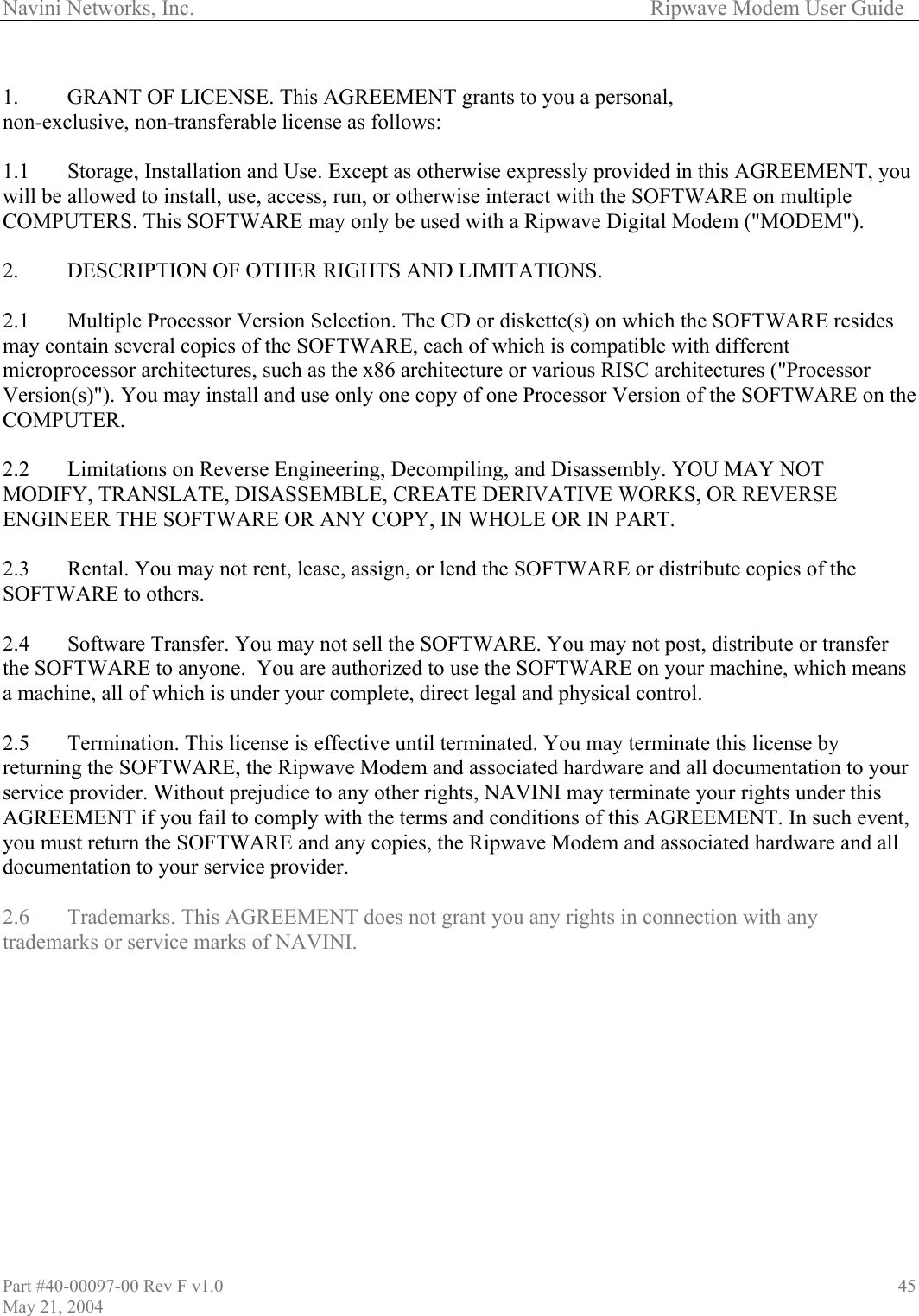Navini Networks, Inc.        Ripwave Modem User Guide  1.  GRANT OF LICENSE. This AGREEMENT grants to you a personal,  non-exc 1.1  Storage, Installation and Use.  rovided in this AGREEMENT, you ill be allowed to install, use, access, the SOFTWARE on multiple l Modem (&quot;MODEM&quot;). ides e IVE WORKS, OR REVERSE r uch event, ware and all  AGREEMENT does not grant you any rights in connection with any lusive, non-transferable license as follows:  Except as otherwise expressly p run, or otherwise interact with wCOMPUTERS. This SOFTWARE may only be used with a Ripwave Digita 2.   DESCRIPTION OF OTHER RIGHTS AND LIMITATIONS.   2.1   Multiple Processor Version Selection. The CD or diskette(s) on which the SOFTWARE resmay contain several copies of the SOFTWARE, each of which is compatible with different microprocessor architectures, such as the x86 architecture or various RISC architectures (&quot;Processor Version(s)&quot;). You may install and use only one copy of one Processor Version of the SOFTWARE on thOMPUTER. C 2.2   Limitations on Reverse Engineering, Decompiling, and Disassembly. YOU MAY NOT ODIFY, TRANSLATE, DISASSEMBLE, CREATE DERIVATMENGINEER THE SOFTWARE OR ANY COPY, IN WHOLE OR IN PART.  2.3   Rental. You may not rent, lease, assign, or lend the SOFTWARE or distribute copies of the SOFTWARE to others.  2.4   Software Transfer. You may not sell the SOFTWARE. You may not post, distribute or transfer the SOFTWARE to anyone.  You are authorized to use the SOFTWARE on your machine, which means a machine, all of which is under your complete, direct legal and physical control.  2.5   Termination. This license is effective until terminated. You may terminate this license by returning the SOFTWARE, the Ripwave Modem and associated hardware and all documentation to youservice provider. Without prejudice to any other rights, NAVINI may terminate your rights under this AGREEMENT if you fail to comply with the terms and conditions of this AGREEMENT. In syou must return the SOFTWARE and any copies, the Ripwave Modem and associated harddocumentation to your service provider.  .6  Trademarks. This2trademarks or service marks of NAVINI.  Part #40-00097-00 Rev F v1.0 May 21, 2004 45