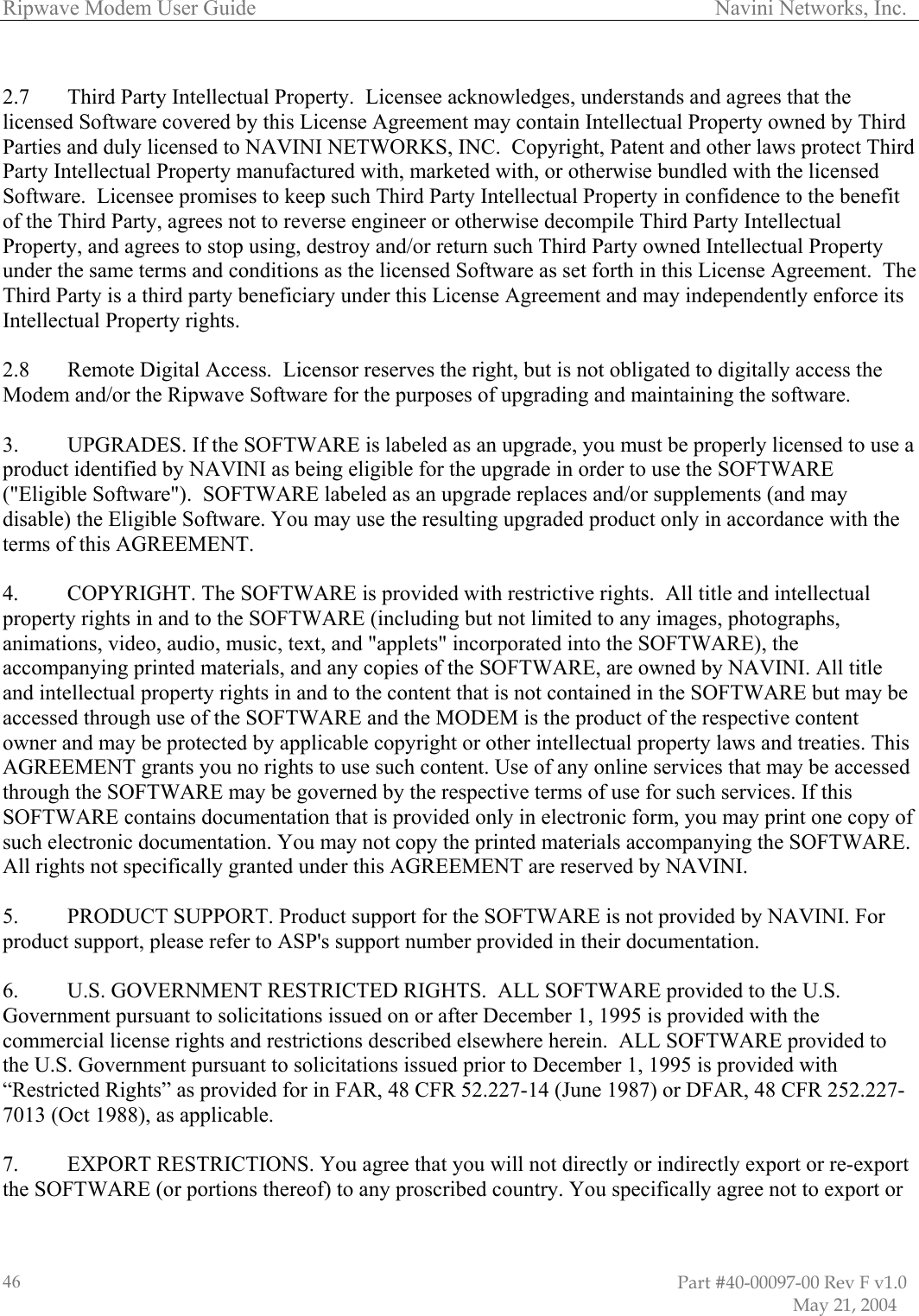 Ripwave Modem User Guide                                                                                     Navini Networks, Inc.  2.7 Third Party Intellectual Property.  Licensee acknowledges, understands licensed Software covered by this License AgreemenP  and agrees that the t may contain Intellectual Property owned by Third arties and duly licensed to NAVINI NETWORKS, INC.  Copyright, Patent and other laws protect Third efit roperty, and agrees to stop using, destroy and/or return such Third Party owned Intellectual Property th in this License Agreement.  The hird Party is a third party beneficiary under this License Agreement and may independently enforce its  .  UPGRADES. If the SOFTWARE is labeled as an upgrade, you must be properly licensed to use a   y in accordance with the rms of this AGREEMENT.  he SOFTWARE is provided with restrictive rights.  All title and intellectual roperty rights in and to the SOFTWARE (including but not limited to any images, photographs, atiFTWARE but may be ccessed through use of the SOFTWARE and the MODEM is the product of the respective content s. This  his AGREEMENT are reserved by NAVINI. I. For ort number provided in their documentation. 6.  U.S. GOVERNMENT RESTRICTED RIGHTS.  ALL SOFTWARE provided to the U.S. Government pursuant to solicitations issued on or after December 1, 1995 is provided with the commercial license rights and restrictions described elsewhere herein.  ALL SOFTWARE provided to the U.S. Government pursuant to solicitations issued prior to December 1, 1995 is provided with “Restricted Rights” as provided for in FAR, 48 CFR 52.227-14 (June 1987) or DFAR, 48 CFR 252.227-7013 (Oct 1988), as applicable.  7.  EXPORT RESTRICTIONS. You agree that you will not directly or indirectly export or re-export the SOFTWARE (or portions thereof) to any proscribed country. You specifically agree not to export or Party Intellectual Property manufactured with, marketed with, or otherwise bundled with the licensed Software.  Licensee promises to keep such Third Party Intellectual Property in confidence to the benof the Third Party, agrees not to reverse engineer or otherwise decompile Third Party Intellectual Punder the same terms and conditions as the licensed Software as set forTIntellectual Property rights.  2.8  Remote Digital Access.  Licensor reserves the right, but is not obligated to digitally access theModem and/or the Ripwave Software for the purposes of upgrading and maintaining the software.  3product identified by NAVINI as being eligible for the upgrade in order to use the SOFTWARE(&quot;Eligible Software&quot;).  SOFTWARE labeled as an upgrade replaces and/or supplements (and maydisable) the Eligible Software. You may use the resulting upgraded product onlte 4.  COPYRIGHT. Tpanim ons, video, audio, music, text, and &quot;applets&quot; incorporated into the SOFTWARE), the accompanying printed materials, and any copies of the SOFTWARE, are owned by NAVINI. All title and intellectual property rights in and to the content that is not contained in the SOaowner and may be protected by applicable copyright or other intellectual property laws and treatieAGREEMENT grants you no rights to use such content. Use of any online services that may be accessed through the SOFTWARE may be governed by the respective terms of use for such services. If this SOFTWARE contains documentation that is provided only in electronic form, you may print one copy of such electronic documentation. You may not copy the printed materials accompanying the SOFTWARE.All rights not specifically granted under t 5.  PRODUCT SUPPORT. Product support for the SOFTWARE is not provided by NAVINproduct support, please refer to ASP&apos;s supp                                                                                                                         Part #40-00097-00 Rev F v1.0                           May 21, 2004 46