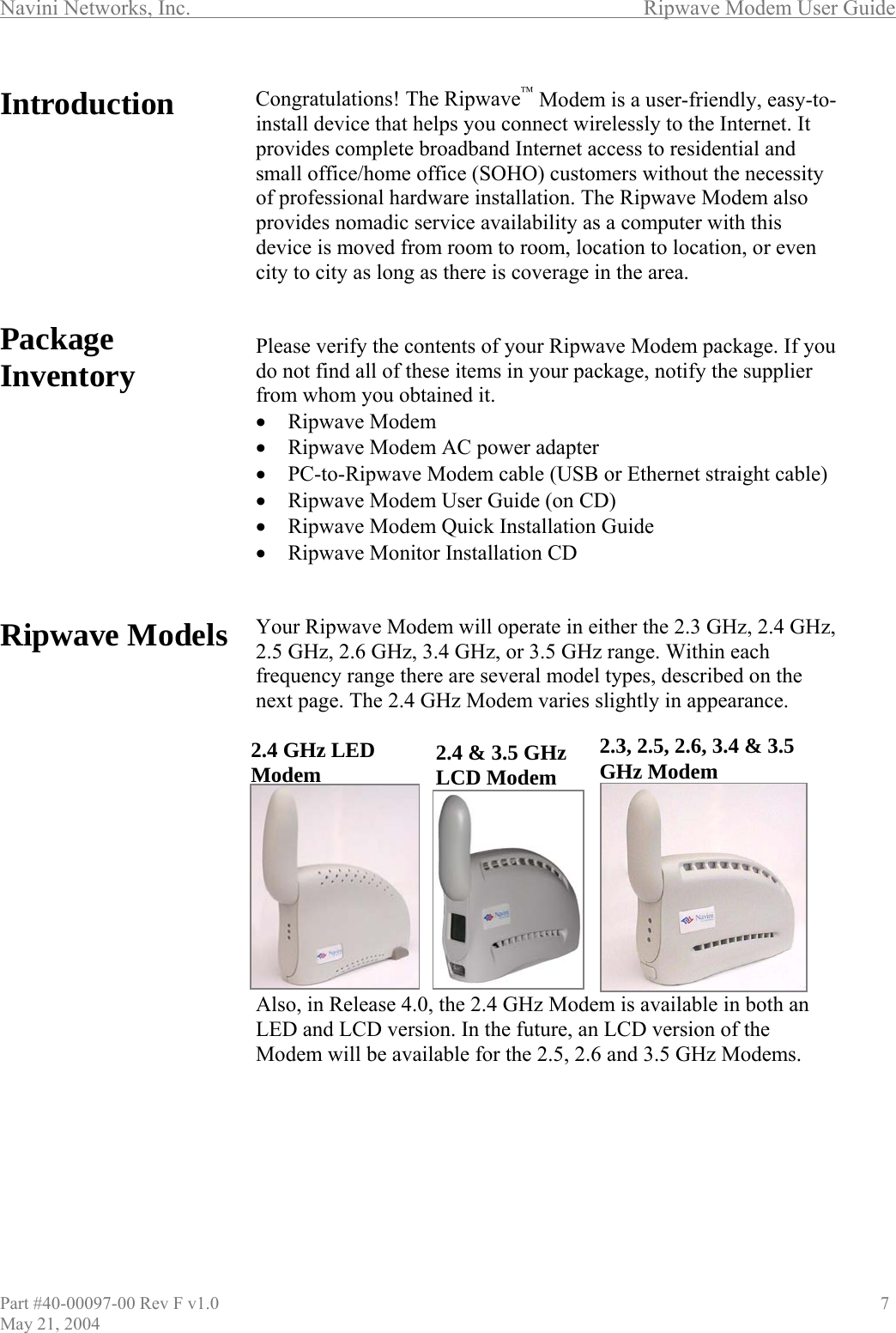 Navini Networks, Inc.        Ripwave Modem User Guide Introduction         Package Inventory          Ripwave Models              Congratulations! The Ripwave™ Modem is a user-friendly, easy-to-install device that helps you connect wirelessly to the Internet. It provides complete broadband Internet access to residential and small office/home office (SOHO) customers without the necessity of professional hardware installation. The Ripwave Modem also provides nomadic service availability as a computer with this device is moved from room to room, location to location, or even city to city as long as there is coverage in the area.   Please verify the contents of your Ripwave Modem package. If you do not find all of these items in your package, notify the supplier from whom you obtained it. •  Ripwave Modem •  Ripwave Modem AC power adapter •  PC-to-Ripwave Modem cable (USB or Ethernet straight cable) •  Ripwave Modem User Guide (on CD) •  Ripwave Modem Quick Installation Guide •  Ripwave Monitor Installation CD   Your Ripwave Modem will operate in either the 2.3 GHz, 2.4 GHz, 2.5 GHz, 2.6 GHz, 3.4 GHz, or 3.5 GHz range. Within each frequency range there are several model types, described on the next page. The 2.4 GHz Modem varies slightly in appearance. Also, in Release 4.0, the 2.4 GHz Modem is available in both an LED and LCD version. In the future, an LCD version of the Modem will be available for the 2.5, 2.6 and 3.5 GHz Modems.        2.4 GHz LED Modem2.3, 2.5, 2.6, 3.4 &amp; 3.5 GHz Modem 2.4 &amp; 3.5 GHz LCD ModemPart #40-00097-00 Rev F v1.0                                          7 May 21, 2004 