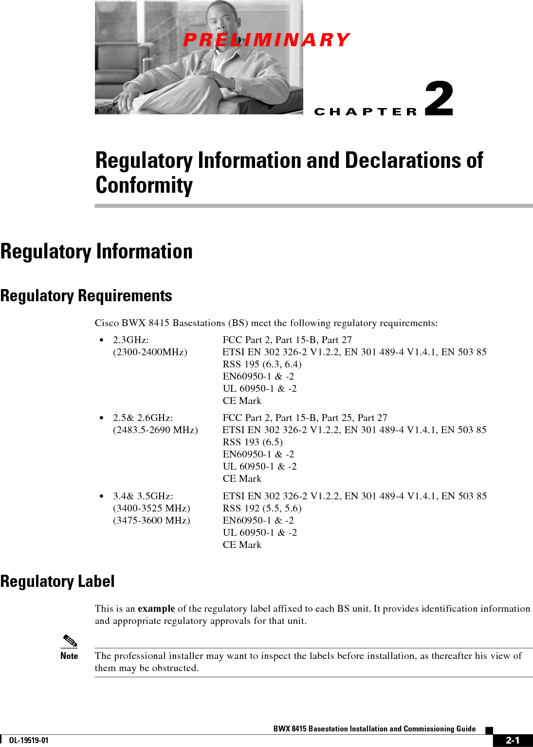 CHAPTERPRELIMINARY2-1BWX 8415 Basestation Installation and Commissioning GuideOL-19519-012Regulatory Information and Declarations of ConformityRegulatory InformationRegulatory RequirementsCisco BWX 8415 Basestations (BS) meet the following regulatory requirements:   • 2.3GHz: FCC Part 2, Part 15-B, Part 27 (2300-2400MHz) ETSI EN 302 326-2 V1.2.2, EN 301 489-4 V1.4.1, EN 503 85 RSS 195 (6.3, 6.4) EN60950-1 &amp; -2 UL 60950-1 &amp; -2 CE Mark  • 2.5&amp; 2.6GHz: FCC Part 2, Part 15-B, Part 25, Part 27 (2483.5-2690 MHz) ETSI EN 302 326-2 V1.2.2, EN 301 489-4 V1.4.1, EN 503 85 RSS 193 (6.5) EN60950-1 &amp; -2 UL 60950-1 &amp; -2 CE Mark  • 3.4&amp; 3.5GHz: ETSI EN 302 326-2 V1.2.2, EN 301 489-4 V1.4.1, EN 503 85 (3400-3525 MHz) RSS 192 (5.5, 5.6) (3475-3600 MHz) EN60950-1 &amp; -2 UL 60950-1 &amp; -2 CE MarkRegulatory LabelThis is an example of the regulatory label affixed to each BS unit. It provides identification information and appropriate regulatory approvals for that unit.   Note The professional installer may want to inspect the labels before installation, as thereafter his view of them may be obstructed.