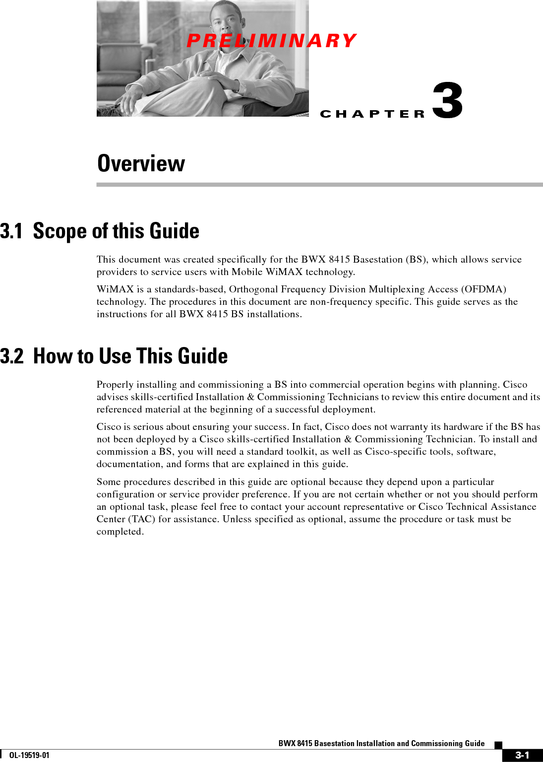 CHAPTERPRELIMINARY3-1BWX 8415 Basestation Installation and Commissioning GuideOL-19519-013Overview3.1  Scope of this GuideThis document was created specifically for the BWX 8415 Basestation (BS), which allows service providers to service users with Mobile WiMAX technology. WiMAX is a standards-based, Orthogonal Frequency Division Multiplexing Access (OFDMA) technology. The procedures in this document are non-frequency specific. This guide serves as the instructions for all BWX 8415 BS installations. 3.2  How to Use This GuideProperly installing and commissioning a BS into commercial operation begins with planning. Cisco advises skills-certified Installation &amp; Commissioning Technicians to review this entire document and its referenced material at the beginning of a successful deployment. Cisco is serious about ensuring your success. In fact, Cisco does not warranty its hardware if the BS has not been deployed by a Cisco skills-certified Installation &amp; Commissioning Technician. To install and commission a BS, you will need a standard toolkit, as well as Cisco-specific tools, software, documentation, and forms that are explained in this guide.Some procedures described in this guide are optional because they depend upon a particular configuration or service provider preference. If you are not certain whether or not you should perform an optional task, please feel free to contact your account representative or Cisco Technical Assistance Center (TAC) for assistance. Unless specified as optional, assume the procedure or task must be completed.