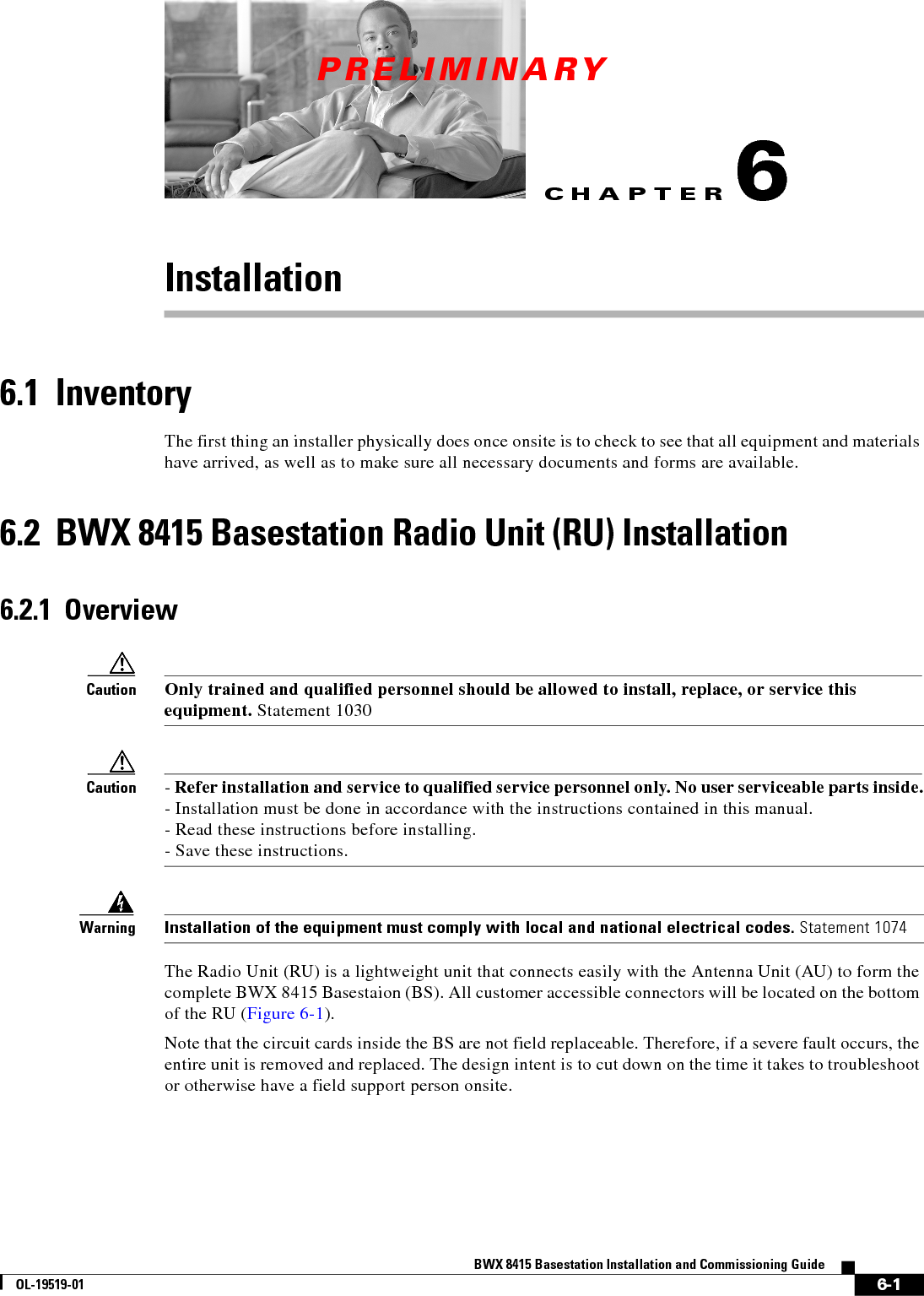 CHAPTERPRELIMINARY6-1BWX 8415 Basestation Installation and Commissioning GuideOL-19519-016Installation 6.1  InventoryThe first thing an installer physically does once onsite is to check to see that all equipment and materials have arrived, as well as to make sure all necessary documents and forms are available.6.2  BWX 8415 Basestation Radio Unit (RU) Installation6.2.1  OverviewCaution Only trained and qualified personnel should be allowed to install, replace, or service this equipment. Statement 1030Caution - Refer installation and service to qualified service personnel only. No user serviceable parts inside. - Installation must be done in accordance with the instructions contained in this manual. - Read these instructions before installing. - Save these instructions.WarningInstallation of the equipment must comply with local and national electrical codes. Statement 1074The Radio Unit (RU) is a lightweight unit that connects easily with the Antenna Unit (AU) to form the complete BWX 8415 Basestaion (BS). All customer accessible connectors will be located on the bottom of the RU (Figure 6-1). Note that the circuit cards inside the BS are not field replaceable. Therefore, if a severe fault occurs, the entire unit is removed and replaced. The design intent is to cut down on the time it takes to troubleshoot or otherwise have a field support person onsite. 