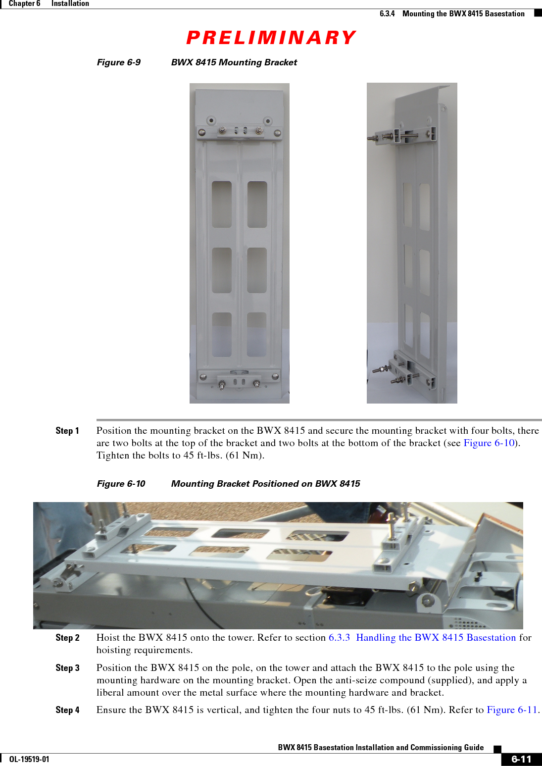 PRELIMINARY6-11BWX 8415 Basestation Installation and Commissioning GuideOL-19519-01Chapter 6      Installation6.3.4    Mounting the BWX 8415 BasestationFigure 6-9 BWX 8415 Mounting Bracket Step 1 Position the mounting bracket on the BWX 8415 and secure the mounting bracket with four bolts, there are two bolts at the top of the bracket and two bolts at the bottom of the bracket (see Figure 6-10). Tighten the bolts to 45 ft-lbs. (61 Nm).Figure 6-10 Mounting Bracket Positioned on BWX 8415Step 2 Hoist the BWX 8415 onto the tower. Refer to section 6.3.3  Handling the BWX 8415 Basestation for hoisting requirements.Step 3 Position the BWX 8415 on the pole, on the tower and attach the BWX 8415 to the pole using the mounting hardware on the mounting bracket. Open the anti-seize compound (supplied), and apply a liberal amount over the metal surface where the mounting hardware and bracket.Step 4 Ensure the BWX 8415 is vertical, and tighten the four nuts to 45 ft-lbs. (61 Nm). Refer to Figure 6-11.