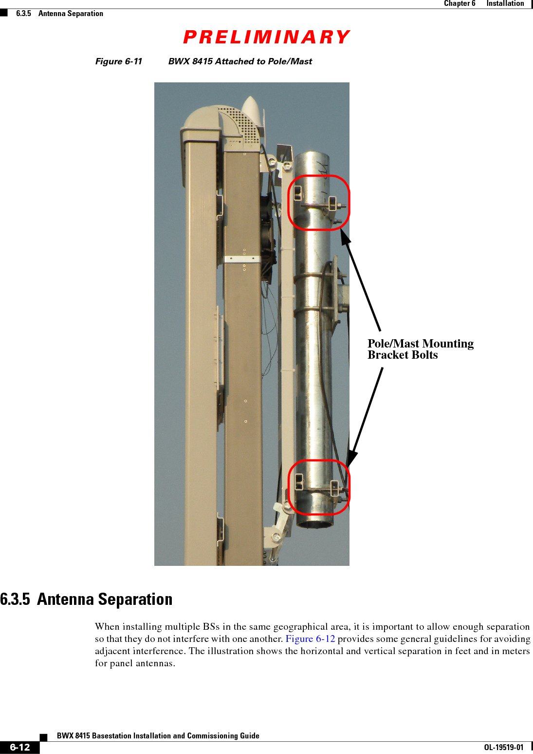 PRELIMINARY6-12BWX 8415 Basestation Installation and Commissioning GuideOL-19519-01Chapter 6      Installation6.3.5    Antenna SeparationFigure 6-11 BWX 8415 Attached to Pole/Mast 6.3.5  Antenna SeparationWhen installing multiple BSs in the same geographical area, it is important to allow enough separation so that they do not interfere with one another. Figure 6-12 provides some general guidelines for avoiding adjacent interference. The illustration shows the horizontal and vertical separation in feet and in meters for panel antennas. Pole/Mast MountingBracket Bolts