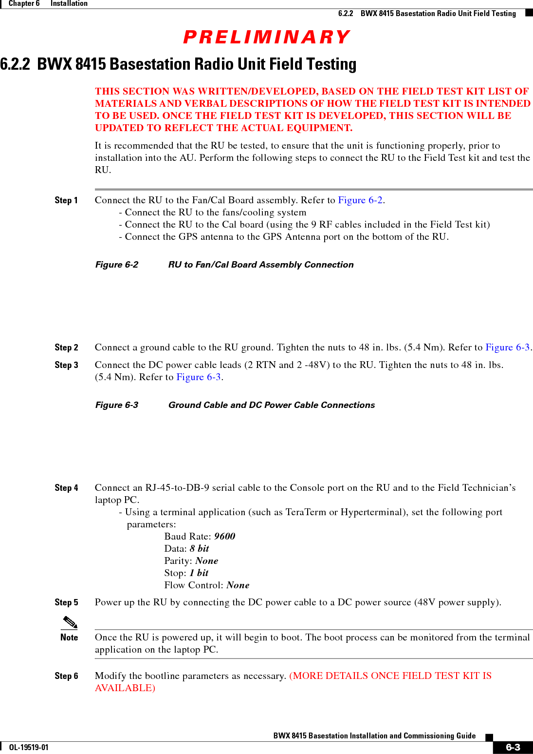 PRELIMINARY6-3BWX 8415 Basestation Installation and Commissioning GuideOL-19519-01Chapter 6      Installation6.2.2    BWX 8415 Basestation Radio Unit Field Testing6.2.2  BWX 8415 Basestation Radio Unit Field TestingTHIS SECTION WAS WRITTEN/DEVELOPED, BASED ON THE FIELD TEST KIT LIST OF MATERIALS AND VERBAL DESCRIPTIONS OF HOW THE FIELD TEST KIT IS INTENDED TO BE USED. ONCE THE FIELD TEST KIT IS DEVELOPED, THIS SECTION WILL BE UPDATED TO REFLECT THE ACTUAL EQUIPMENT.It is recommended that the RU be tested, to ensure that the unit is functioning properly, prior to installation into the AU. Perform the following steps to connect the RU to the Field Test kit and test the RU.Step 1 Connect the RU to the Fan/Cal Board assembly. Refer to Figure 6-2. - Connect the RU to the fans/cooling system - Connect the RU to the Cal board (using the 9 RF cables included in the Field Test kit) - Connect the GPS antenna to the GPS Antenna port on the bottom of the RU.Figure 6-2 RU to Fan/Cal Board Assembly Connection Step 2 Connect a ground cable to the RU ground. Tighten the nuts to 48 in. lbs. (5.4 Nm). Refer to Figure 6-3.Step 3 Connect the DC power cable leads (2 RTN and 2 -48V) to the RU. Tighten the nuts to 48 in. lbs.  (5.4 Nm). Refer to Figure 6-3.Figure 6-3 Ground Cable and DC Power Cable Connections Step 4 Connect an RJ-45-to-DB-9 serial cable to the Console port on the RU and to the Field Technician’s laptop PC. - Using a terminal application (such as TeraTerm or Hyperterminal), set the following port  parameters: Baud Rate: 9600 Data: 8 bit Parity: None Stop: 1 bit Flow Control: NoneStep 5 Power up the RU by connecting the DC power cable to a DC power source (48V power supply).Note Once the RU is powered up, it will begin to boot. The boot process can be monitored from the terminal application on the laptop PC.Step 6 Modify the bootline parameters as necessary. (MORE DETAILS ONCE FIELD TEST KIT IS AVAILABLE)