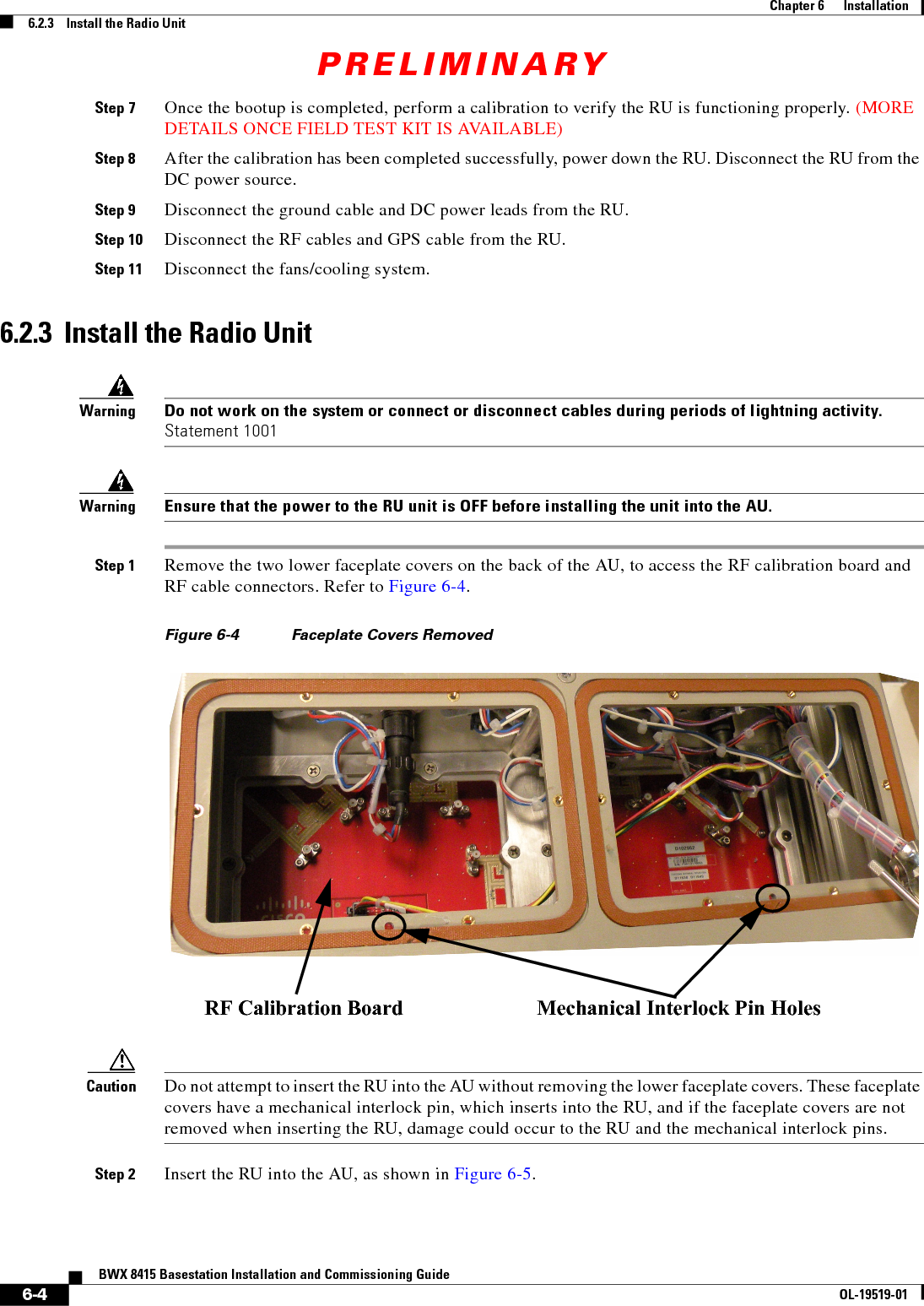 PRELIMINARY6-4BWX 8415 Basestation Installation and Commissioning GuideOL-19519-01Chapter 6      Installation6.2.3    Install the Radio UnitStep 7 Once the bootup is completed, perform a calibration to verify the RU is functioning properly. (MORE DETAILS ONCE FIELD TEST KIT IS AVAILABLE)Step 8 After the calibration has been completed successfully, power down the RU. Disconnect the RU from the DC power source.Step 9 Disconnect the ground cable and DC power leads from the RU.Step 10 Disconnect the RF cables and GPS cable from the RU.Step 11 Disconnect the fans/cooling system.6.2.3  Install the Radio UnitWarningDo not work on the system or connect or disconnect cables during periods of lightning activity. Statement 1001WarningEnsure that the power to the RU unit is OFF before installing the unit into the AU.Step 1 Remove the two lower faceplate covers on the back of the AU, to access the RF calibration board and RF cable connectors. Refer to Figure 6-4.Figure 6-4 Faceplate Covers Removed Caution Do not attempt to insert the RU into the AU without removing the lower faceplate covers. These faceplate covers have a mechanical interlock pin, which inserts into the RU, and if the faceplate covers are not removed when inserting the RU, damage could occur to the RU and the mechanical interlock pins.Step 2 Insert the RU into the AU, as shown in Figure 6-5. RF Calibration Board Mechanical Interlock Pin Holes