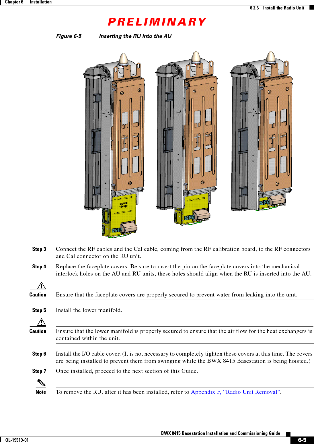 PRELIMINARY6-5BWX 8415 Basestation Installation and Commissioning GuideOL-19519-01Chapter 6      Installation6.2.3    Install the Radio UnitFigure 6-5 Inserting the RU into the AU Step 3 Connect the RF cables and the Cal cable, coming from the RF calibration board, to the RF connectors and Cal connector on the RU unit.Step 4 Replace the faceplate covers. Be sure to insert the pin on the faceplate covers into the mechanical interlock holes on the AU and RU units, these holes should align when the RU is inserted into the AU.Caution Ensure that the faceplate covers are properly secured to prevent water from leaking into the unit.Step 5 Install the lower manifold.Caution Ensure that the lower manifold is properly secured to ensure that the air flow for the heat exchangers is contained within the unit.Step 6 Install the I/O cable cover. (It is not necessary to completely tighten these covers at this time. The covers are being installed to prevent them from swinging while the BWX 8415 Basestation is being hoisted.)Step 7 Once installed, proceed to the next section of this Guide.Note To remove the RU, after it has been installed, refer to Appendix F, “Radio Unit Removal”.