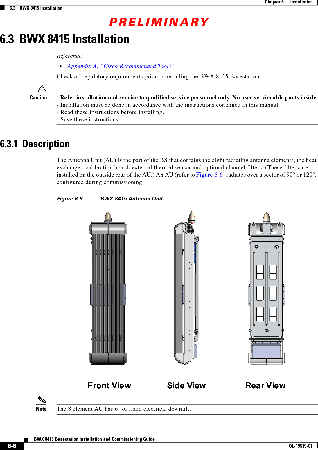 PRELIMINARY6-6BWX 8415 Basestation Installation and Commissioning GuideOL-19519-01Chapter 6      Installation6.3    BWX 8415 Installation6.3  BWX 8415 InstallationReference:  • Appendix A, “Cisco Recommended Tools”Check all regulatory requirements prior to installing the BWX 8415 Basestation. Caution - Refer installation and service to qualified service personnel only. No user serviceable parts inside. - Installation must be done in accordance with the instructions contained in this manual. - Read these instructions before installing. - Save these instructions.6.3.1  DescriptionThe Antenna Unit (AU) is the part of the BS that contains the eight radiating antenna elements, the heat exchanger, calibration board, external thermal sensor and optional channel filters. (These filters are installed on the outside rear of the AU.) An AU (refer to Figure 6-6) radiates over a sector of 90° or 120°, configured during commissioning. Figure 6-6 BWX 8415 Antenna Unit  Note The 8 element AU has 6° of fixed electrical downtilt.Front View Side View Rear ViewFront View Side View Rear View