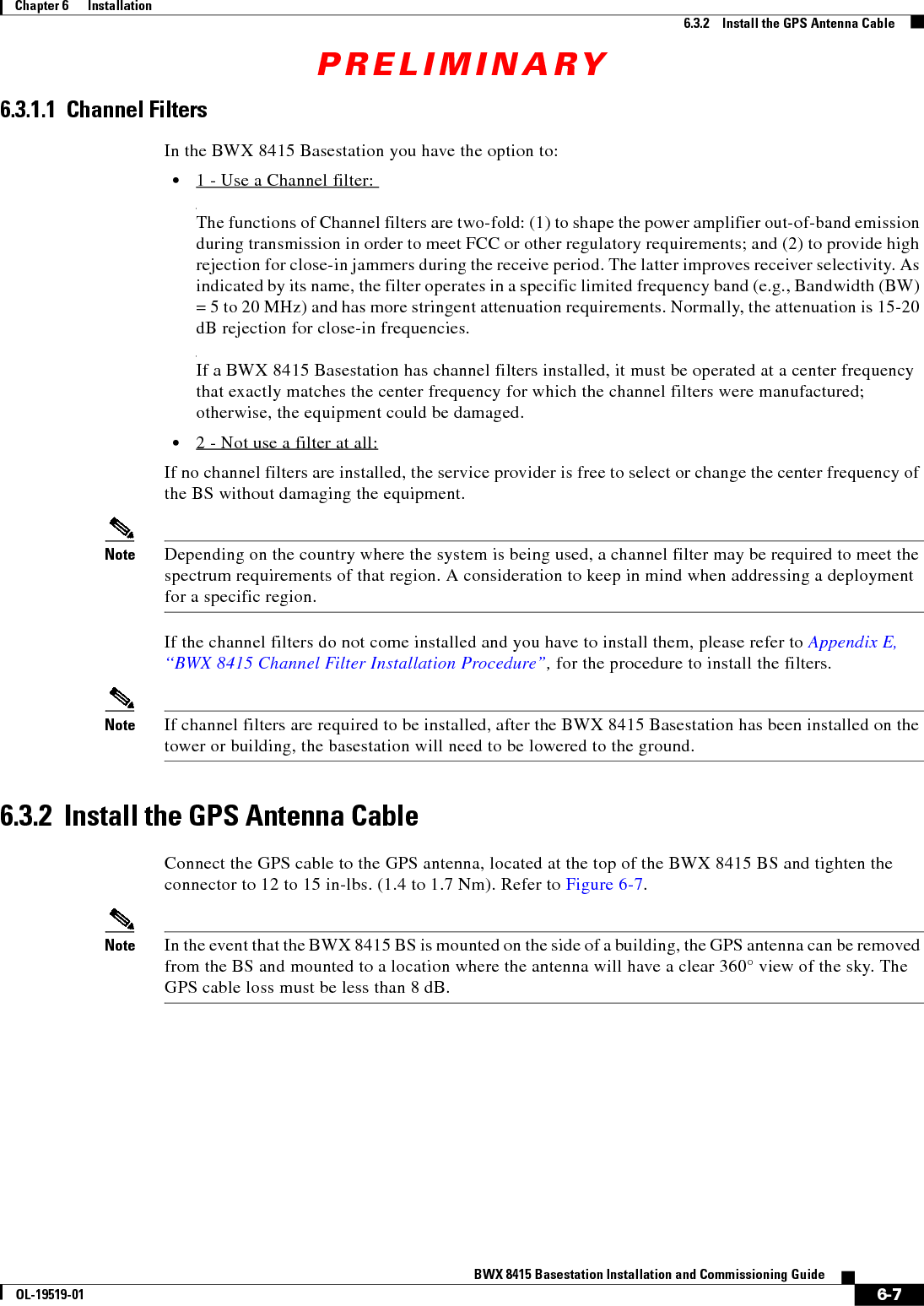 PRELIMINARY6-7BWX 8415 Basestation Installation and Commissioning GuideOL-19519-01Chapter 6      Installation6.3.2    Install the GPS Antenna Cable6.3.1.1  Channel FiltersIn the BWX 8415 Basestation you have the option to:  • 1 - Use a Channel filter:   The functions of Channel filters are two-fold: (1) to shape the power amplifier out-of-band emission during transmission in order to meet FCC or other regulatory requirements; and (2) to provide high rejection for close-in jammers during the receive period. The latter improves receiver selectivity. As indicated by its name, the filter operates in a specific limited frequency band (e.g., Bandwidth (BW) = 5 to 20 MHz) and has more stringent attenuation requirements. Normally, the attenuation is 15-20 dB rejection for close-in frequencies.  If a BWX 8415 Basestation has channel filters installed, it must be operated at a center frequency that exactly matches the center frequency for which the channel filters were manufactured; otherwise, the equipment could be damaged.   • 2 - Not use a filter at all:If no channel filters are installed, the service provider is free to select or change the center frequency of the BS without damaging the equipment.Note Depending on the country where the system is being used, a channel filter may be required to meet the spectrum requirements of that region. A consideration to keep in mind when addressing a deployment for a specific region.If the channel filters do not come installed and you have to install them, please refer to Appendix E, “BWX 8415 Channel Filter Installation Procedure”, for the procedure to install the filters.Note If channel filters are required to be installed, after the BWX 8415 Basestation has been installed on the tower or building, the basestation will need to be lowered to the ground.6.3.2  Install the GPS Antenna CableConnect the GPS cable to the GPS antenna, located at the top of the BWX 8415 BS and tighten the connector to 12 to 15 in-lbs. (1.4 to 1.7 Nm). Refer to Figure 6-7.Note In the event that the BWX 8415 BS is mounted on the side of a building, the GPS antenna can be removed from the BS and mounted to a location where the antenna will have a clear 360° view of the sky. The GPS cable loss must be less than 8 dB.