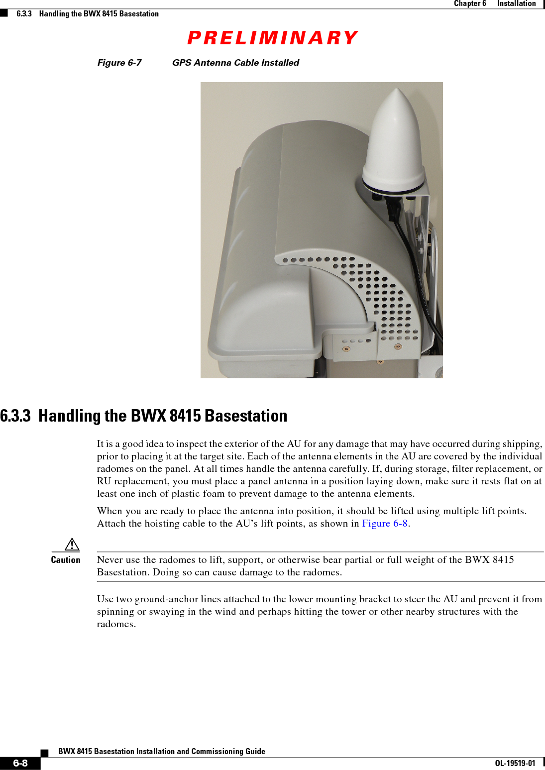 PRELIMINARY6-8BWX 8415 Basestation Installation and Commissioning GuideOL-19519-01Chapter 6      Installation6.3.3    Handling the BWX 8415 BasestationFigure 6-7 GPS Antenna Cable Installed 6.3.3  Handling the BWX 8415 BasestationIt is a good idea to inspect the exterior of the AU for any damage that may have occurred during shipping, prior to placing it at the target site. Each of the antenna elements in the AU are covered by the individual radomes on the panel. At all times handle the antenna carefully. If, during storage, filter replacement, or RU replacement, you must place a panel antenna in a position laying down, make sure it rests flat on at least one inch of plastic foam to prevent damage to the antenna elements. When you are ready to place the antenna into position, it should be lifted using multiple lift points. Attach the hoisting cable to the AU’s lift points, as shown in Figure 6-8. Caution Never use the radomes to lift, support, or otherwise bear partial or full weight of the BWX 8415 Basestation. Doing so can cause damage to the radomes. Use two ground-anchor lines attached to the lower mounting bracket to steer the AU and prevent it from spinning or swaying in the wind and perhaps hitting the tower or other nearby structures with the radomes. 