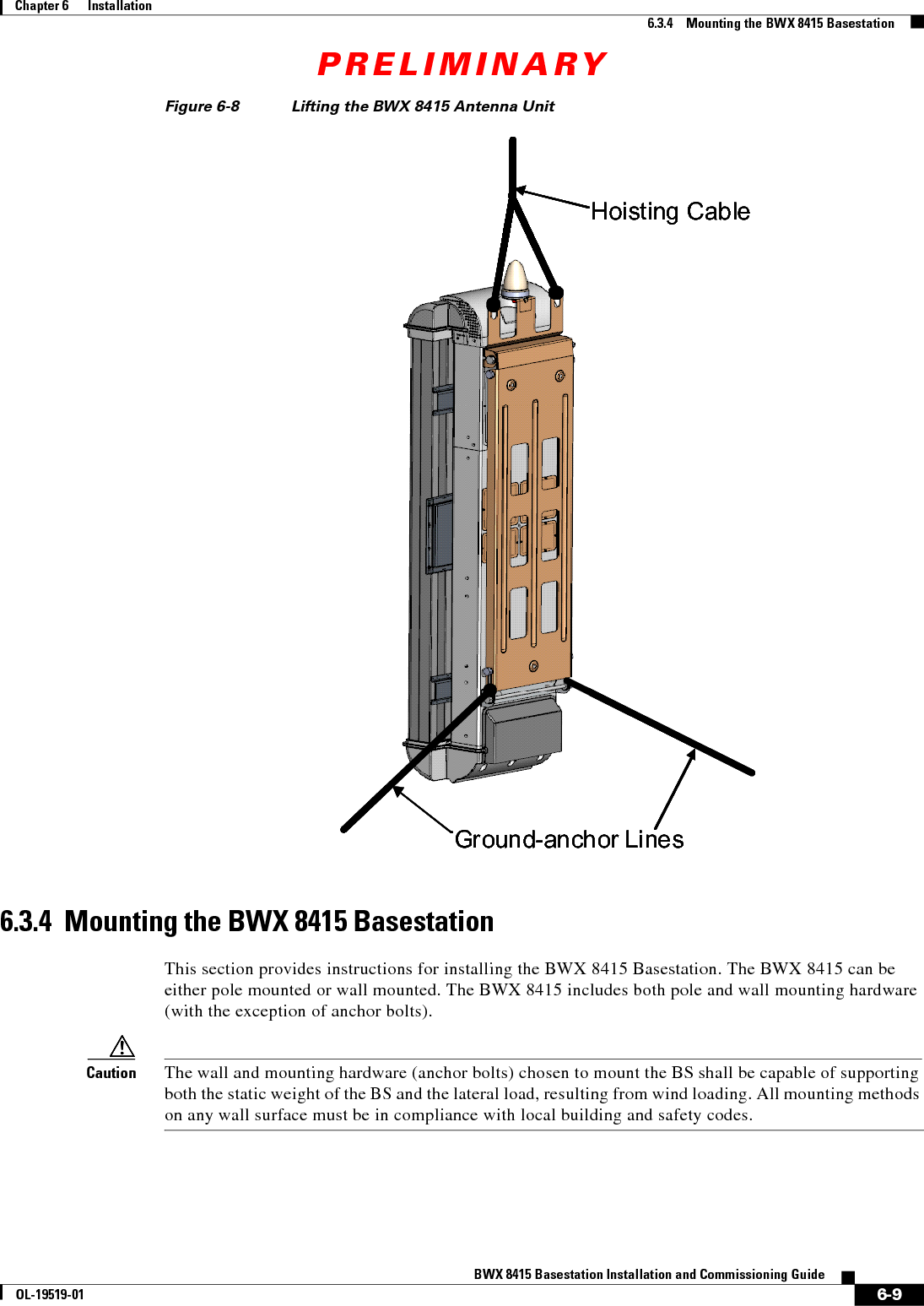 PRELIMINARY6-9BWX 8415 Basestation Installation and Commissioning GuideOL-19519-01Chapter 6      Installation6.3.4    Mounting the BWX 8415 BasestationFigure 6-8 Lifting the BWX 8415 Antenna Unit6.3.4  Mounting the BWX 8415 BasestationThis section provides instructions for installing the BWX 8415 Basestation. The BWX 8415 can be either pole mounted or wall mounted. The BWX 8415 includes both pole and wall mounting hardware (with the exception of anchor bolts).Caution The wall and mounting hardware (anchor bolts) chosen to mount the BS shall be capable of supporting both the static weight of the BS and the lateral load, resulting from wind loading. All mounting methods on any wall surface must be in compliance with local building and safety codes.Hoisting CableGround-anchor LinesHoisting CableGround-anchor Lines