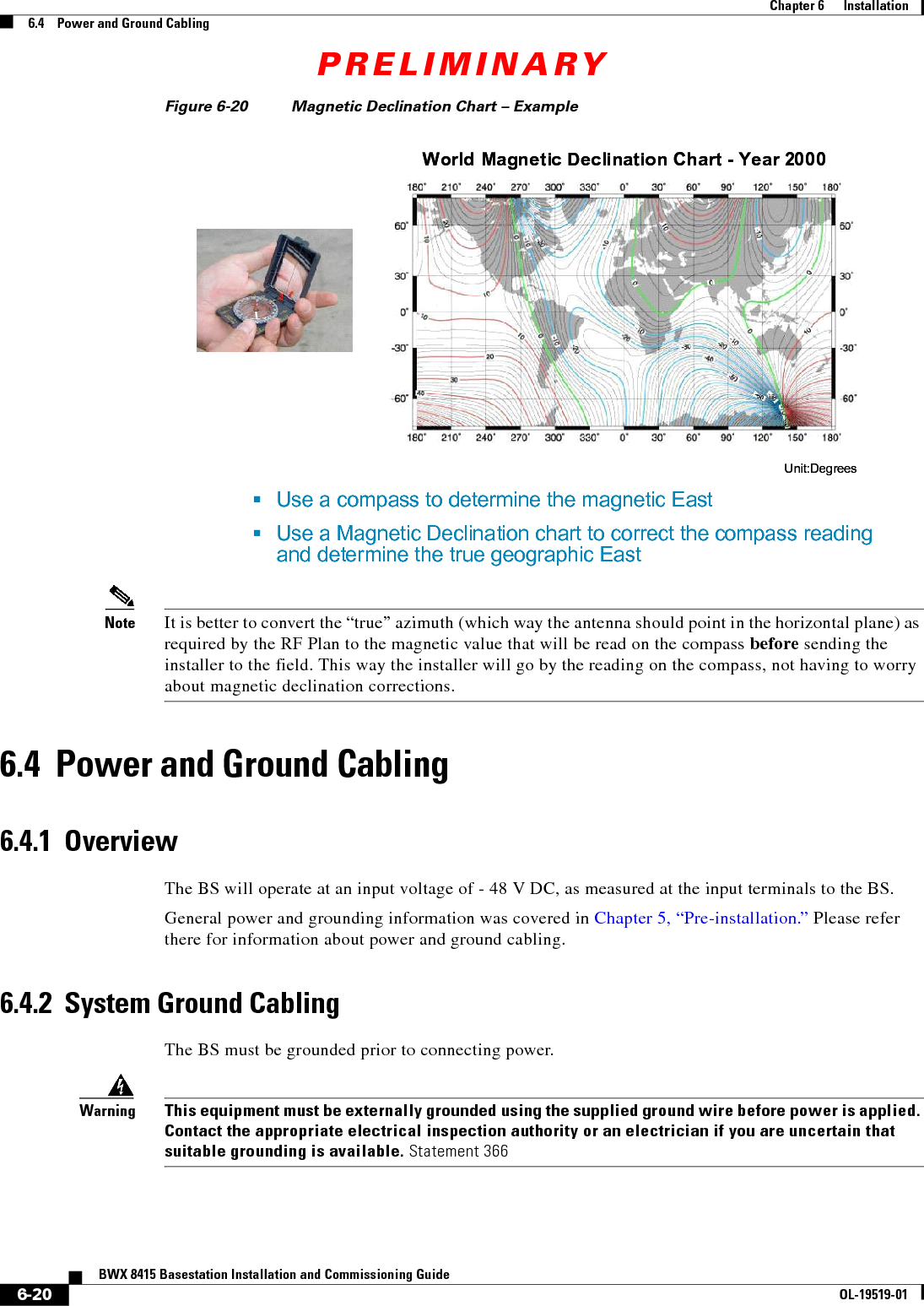 PRELIMINARY6-20BWX 8415 Basestation Installation and Commissioning GuideOL-19519-01Chapter 6      Installation6.4    Power and Ground CablingFigure 6-20 Magnetic Declination Chart – ExampleNote It is better to convert the “true” azimuth (which way the antenna should point in the horizontal plane) as required by the RF Plan to the magnetic value that will be read on the compass before sending the installer to the field. This way the installer will go by the reading on the compass, not having to worry about magnetic declination corrections.6.4  Power and Ground Cabling6.4.1  OverviewThe BS will operate at an input voltage of - 48 V DC, as measured at the input terminals to the BS.General power and grounding information was covered in Chapter 5, “Pre-installation.” Please refer there for information about power and ground cabling.6.4.2  System Ground CablingThe BS must be grounded prior to connecting power.WarningThis equipment must be externally grounded using the supplied ground wire before power is applied. Contact the appropriate electrical inspection authority or an electrician if you are uncertain that suitable grounding is available. Statement 366 Use a compass to determine the magnetic EastUse a Magnetic Declination chart to correct the compass reading and determine the true geographic EastWorld Magnetic Declination Chart - Year 2000Unit:DegreesWorld Magnetic Declination Chart - Year 2000Unit:Degrees