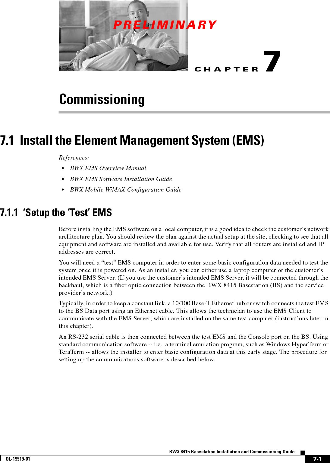 CHAPTERPRELIMINARY7-1BWX 8415 Basestation Installation and Commissioning GuideOL-19519-017Commissioning7.1  Install the Element Management System (EMS) References:  • BWX EMS Overview Manual  • BWX EMS Software Installation Guide  • BWX Mobile WiMAX Configuration Guide7.1.1  ‘Setup the ‘Test’ EMSBefore installing the EMS software on a local computer, it is a good idea to check the customer’s network architecture plan. You should review the plan against the actual setup at the site, checking to see that all equipment and software are installed and available for use. Verify that all routers are installed and IP addresses are correct.You will need a “test” EMS computer in order to enter some basic configuration data needed to test the system once it is powered on. As an installer, you can either use a laptop computer or the customer’s intended EMS Server. (If you use the customer’s intended EMS Server, it will be connected through the backhaul, which is a fiber optic connection between the BWX 8415 Basestation (BS) and the service provider’s network.) Typically, in order to keep a constant link, a 10/100 Base-T Ethernet hub or switch connects the test EMS to the BS Data port using an Ethernet cable. This allows the technician to use the EMS Client to communicate with the EMS Server, which are installed on the same test computer (instructions later in this chapter).An RS-232 serial cable is then connected between the test EMS and the Console port on the BS. Using standard communication software -- i.e., a terminal emulation program, such as Windows HyperTerm or TeraTerm -- allows the installer to enter basic configuration data at this early stage. The procedure for setting up the communications software is described below.