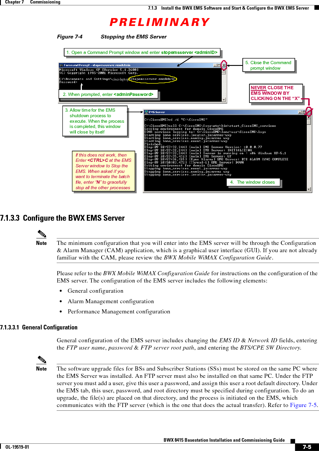 PRELIMINARY7-5BWX 8415 Basestation Installation and Commissioning GuideOL-19519-01Chapter 7      Commissioning7.1.3    Install the BWX EMS Software and Start &amp; Configure the BWX EMS ServerFigure 7-4 Stopping the EMS Server 7.1.3.3  Configure the BWX EMS ServerNote The minimum configuration that you will enter into the EMS server will be through the Configuration &amp; Alarm Manager (CAM) application, which is a graphical user interface (GUI). If you are not already familiar with the CAM, please review the BWX Mobile WiMAX Configuration Guide. Please refer to the BWX Mobile WiMAX Configuration Guide for instructions on the configuration of the EMS server. The configuration of the EMS server includes the following elements:  • General configuration  • Alarm Management configuration  • Performance Management configuration7.1.3.3.1  General ConfigurationGeneral configuration of the EMS server includes changing the EMS ID &amp; Network ID fields, entering the FTP user name, password &amp; FTP server root path, and entering the BTS/CPE SW Directory.Note The software upgrade files for BSs and Subscriber Stations (SSs) must be stored on the same PC where the EMS Server was installed. An FTP server must also be installed on that same PC. Under the FTP server you must add a user, give this user a password, and assign this user a root default directory. Under the EMS tab, this user, password, and root directory must be specified during configuration. To do an upgrade, the file(s) are placed on that directory, and the process is initiated on the EMS, which communicates with the FTP server (which is the one that does the actual transfer). Refer to Figure 7-5.If this does not work, thenEnter &lt;CTRL&gt;C at the EMSServer window to Stop theEMS. When asked if youwant to terminate the batchfile, enter “N” to gracefullystop all the other processes 3. Allow time for the EMSshutdown process toexecute. When the processis com pleted, this windowwill close by itselfNEVER CLOSE THEEMS WINDOW BYCLICKING ON THE “X” &quot;&quot;4. The window closes4. The window closes4. The window closes4. The window closesciscolaptop2. When prompted, enter &lt;adminPassword&gt;1. Open a Command Prompt window and enter stopemsserver &lt;adminID&gt;5. Close the Commandprompt windowIf this does not work, thenEnter &lt;CTRL&gt;C at the EMSServer window to Stop theEMS. When asked if youwant to terminate the batchfile, enter “N” to gracefullystop all the other processes 3. Allow time for the EMSshutdown process toexecute. When the processis com pleted, this windowwill close by itselfNEVER CLOSE THEEMS WINDOW BYCLICKING ON THE “X” &quot;&quot;4. The window closes4. The window closes4. The window closes4. The window closesIf this does not work, thenEnter &lt;CTRL&gt;C at the EMSServer window to Stop theEMS. When asked if youwant to terminate the batchfile, enter “N” to gracefullystop all the other processes If this does not work, thenEnter &lt;CTRL&gt;C at the EMSServer window to Stop theEMS. When asked if youwant to terminate the batchfile, enter “N” to gracefullystop all the other processes 3. Allow time for the EMSshutdown process toexecute. When the processis com pleted, this windowwill close by itselfNEVER CLOSE THEEMS WINDOW BYCLICKING ON THE “X” &quot;&quot;4. The window closes4. The window closes4. The window closes4. The window closes3. Allow time for the EMSshutdown process toexecute. When the processis com pleted, this windowwill close by itself3. Allow time for the EMSshutdown process toexecute. When the processis com pleted, this windowwill close by itself3. Allow time for the EMSshutdown process toexecute. When the processis com pleted, this windowwill close by itselfNEVER CLOSE THEEMS WINDOW BYCLICKING ON THE “X” &quot;&quot;4. The window closes4. The window closes4. The window closes4. The window closesNEVER CLOSE THEEMS WINDOW BYCLICKING ON THE “X” &quot;&quot;NEVER CLOSE THEEMS WINDOW BYCLICKING ON THE “X”NEVER CLOSE THEEMS WINDOW BYCLICKING ON THE “X” &quot;&quot;&quot;&quot;4. The window closes4. The window closes4. The window closes4. The window closes4. The window closes4. The window closes4. The window closes4. The window closesciscolaptop2. When prompted, enter &lt;adminPassword&gt;1. Open a Command Prompt window and enter stopemsserver &lt;adminID&gt;5. Close the Commandprompt windowciscolaptop2. When prompted, enter &lt;adminPassword&gt;ciscolaptopciscolaptopciscolaptop2. When prompted, enter &lt;adminPassword&gt;2. When prompted, enter &lt;adminPassword&gt;1. Open a Command Prompt window and enter stopemsserver &lt;adminID&gt;1. Open a Command Prompt window and enter stopemsserver &lt;adminID&gt;1. Open a Command Prompt window and enter stopemsserver &lt;adminID&gt;5. Close the Commandprompt window5. Close the Commandprompt window5. Close the Commandprompt window