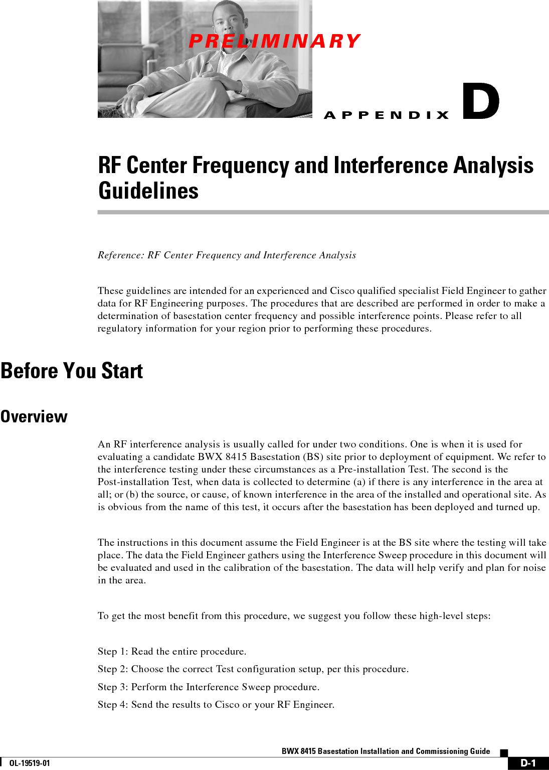 PRELIMINARYD-1BWX 8415 Basestation Installation and Commissioning GuideOL-19519-01APPENDIXDRF Center Frequency and Interference Analysis GuidelinesReference: RF Center Frequency and Interference Analysis These guidelines are intended for an experienced and Cisco qualified specialist Field Engineer to gather data for RF Engineering purposes. The procedures that are described are performed in order to make a determination of basestation center frequency and possible interference points. Please refer to all regulatory information for your region prior to performing these procedures.Before You StartOverviewAn RF interference analysis is usually called for under two conditions. One is when it is used for evaluating a candidate BWX 8415 Basestation (BS) site prior to deployment of equipment. We refer to the interference testing under these circumstances as a Pre-installation Test. The second is the Post-installation Test, when data is collected to determine (a) if there is any interference in the area at all; or (b) the source, or cause, of known interference in the area of the installed and operational site. As is obvious from the name of this test, it occurs after the basestation has been deployed and turned up.The instructions in this document assume the Field Engineer is at the BS site where the testing will take place. The data the Field Engineer gathers using the Interference Sweep procedure in this document will be evaluated and used in the calibration of the basestation. The data will help verify and plan for noise in the area.To get the most benefit from this procedure, we suggest you follow these high-level steps:Step 1: Read the entire procedure.Step 2: Choose the correct Test configuration setup, per this procedure.Step 3: Perform the Interference Sweep procedure.Step 4: Send the results to Cisco or your RF Engineer.