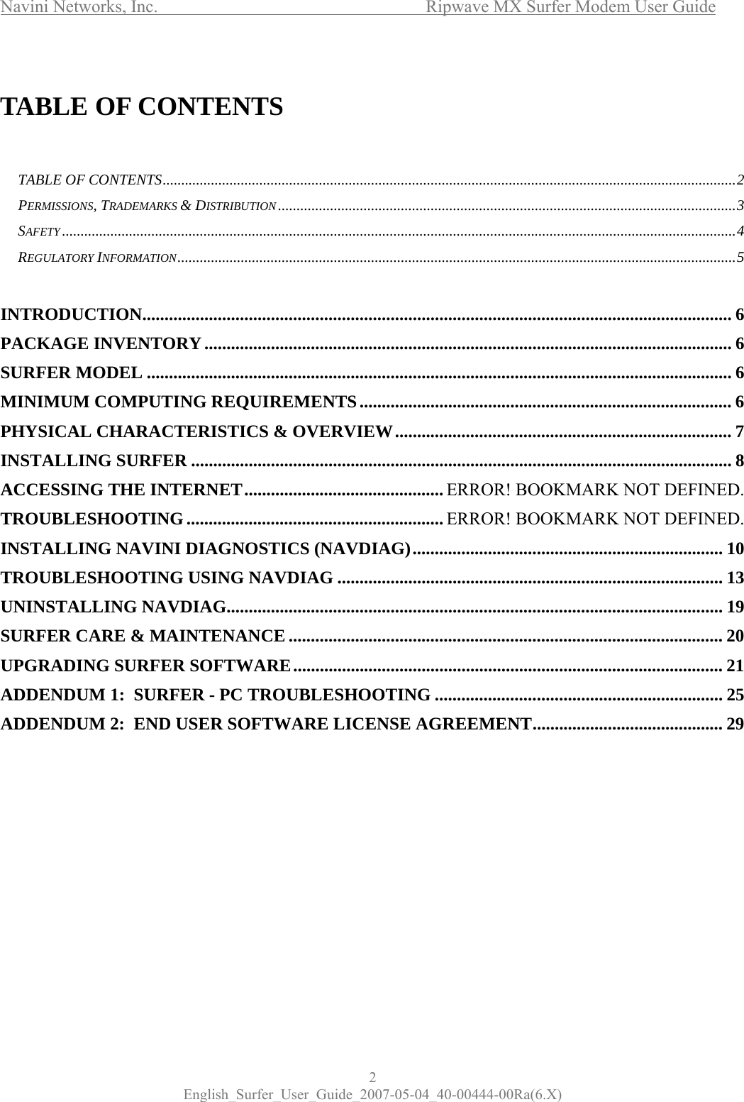 Navini Networks, Inc.           Ripwave MX Surfer Modem User Guide 2 English_Surfer_User_Guide_2007-05-04_40-00444-00Ra(6.X)  TABLE OF CONTENTS   TABLE OF CONTENTS..........................................................................................................................................................2 PERMISSIONS, TRADEMARKS &amp; DISTRIBUTION...........................................................................................................................3 SAFETY.....................................................................................................................................................................................4 REGULATORY INFORMATION......................................................................................................................................................5  INTRODUCTION..................................................................................................................................... 6 PACKAGE INVENTORY....................................................................................................................... 6 SURFER MODEL .................................................................................................................................... 6 MINIMUM COMPUTING REQUIREMENTS.................................................................................... 6 PHYSICAL CHARACTERISTICS &amp; OVERVIEW............................................................................ 7 INSTALLING SURFER .......................................................................................................................... 8 ACCESSING THE INTERNET............................................. ERROR! BOOKMARK NOT DEFINED. TROUBLESHOOTING.......................................................... ERROR! BOOKMARK NOT DEFINED. INSTALLING NAVINI DIAGNOSTICS (NAVDIAG)...................................................................... 10 TROUBLESHOOTING USING NAVDIAG ....................................................................................... 13 UNINSTALLING NAVDIAG................................................................................................................ 19 SURFER CARE &amp; MAINTENANCE .................................................................................................. 20 UPGRADING SURFER SOFTWARE................................................................................................. 21 ADDENDUM 1:  SURFER - PC TROUBLESHOOTING ................................................................. 25 ADDENDUM 2:  END USER SOFTWARE LICENSE AGREEMENT........................................... 29  