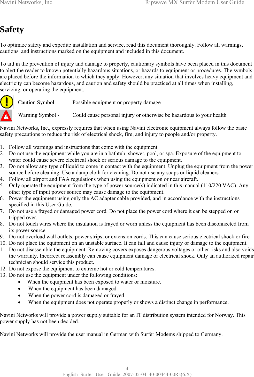 Navini Networks, Inc.           Ripwave MX Surfer Modem User Guide 4 English_Surfer_User_Guide_2007-05-04_40-00444-00Ra(6.X) Safety  To optimize safety and expedite installation and service, read this document thoroughly. Follow all warnings, cautions, and instructions marked on the equipment and included in this document.  To aid in the prevention of injury and damage to property, cautionary symbols have been placed in this document to alert the reader to known potentially hazardous situations, or hazards to equipment or procedures. The symbols are placed before the information to which they apply. However, any situation that involves heavy equipment and electricity can become hazardous, and caution and safety should be practiced at all times when installing, servicing, or operating the equipment.    Caution Symbol -   Possible equipment or property damage    Warning Symbol -   Could cause personal injury or otherwise be hazardous to your health  Navini Networks, Inc., expressly requires that when using Navini electronic equipment always follow the basic safety precautions to reduce the risk of electrical shock, fire, and injury to people and/or property.  1.  Follow all warnings and instructions that come with the equipment. 2.  Do not use the equipment while you are in a bathtub, shower, pool, or spa. Exposure of the equipment to water could cause severe electrical shock or serious damage to the equipment. 3.  Do not allow any type of liquid to come in contact with the equipment. Unplug the equipment from the power source before cleaning. Use a damp cloth for cleaning. Do not use any soaps or liquid cleaners. 4.  Follow all airport and FAA regulations when using the equipment on or near aircraft. 5.  Only operate the equipment from the type of power source(s) indicated in this manual (110/220 VAC). Any other type of input power source may cause damage to the equipment. 6.  Power the equipment using only the AC adapter cable provided, and in accordance with the instructions specified in this User Guide. 7.  Do not use a frayed or damaged power cord. Do not place the power cord where it can be stepped on or tripped over. 8.  Do not touch wires where the insulation is frayed or worn unless the equipment has been disconnected from its power source. 9.  Do not overload wall outlets, power strips, or extension cords. This can cause serious electrical shock or fire.  10.  Do not place the equipment on an unstable surface. It can fall and cause injury or damage to the equipment. 11.  Do not disassemble the equipment. Removing covers exposes dangerous voltages or other risks and also voids the warranty. Incorrect reassembly can cause equipment damage or electrical shock. Only an authorized repair technician should service this product.  12.  Do not expose the equipment to extreme hot or cold temperatures. 13.  Do not use the equipment under the following conditions: •  When the equipment has been exposed to water or moisture. •   When the equipment has been damaged. •  When the power cord is damaged or frayed. •  When the equipment does not operate properly or shows a distinct change in performance.  Navini Networks will provide a power supply suitable for an IT distribution system intended for Norway. This power supply has not been decided.   Navini Networks will provide the user manual in German with Surfer Modems shipped to Germany. 