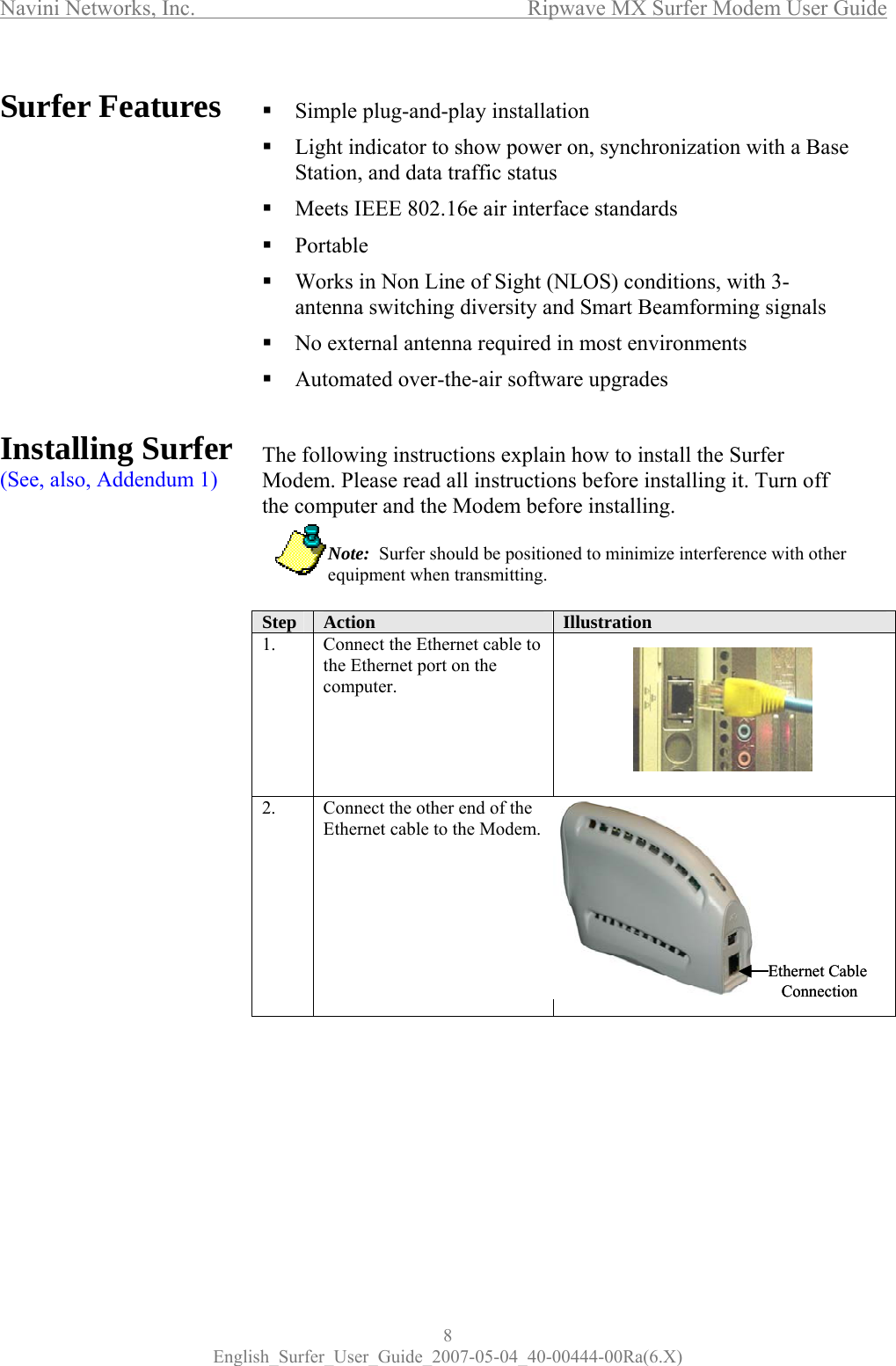 Navini Networks, Inc.           Ripwave MX Surfer Modem User Guide 8 English_Surfer_User_Guide_2007-05-04_40-00444-00Ra(6.X) Surfer Features             Installing Surfer (See, also, Addendum 1)             Simple plug-and-play installation  Light indicator to show power on, synchronization with a Base Station, and data traffic status  Meets IEEE 802.16e air interface standards  Portable  Works in Non Line of Sight (NLOS) conditions, with 3-antenna switching diversity and Smart Beamforming signals   No external antenna required in most environments  Automated over-the-air software upgrades   The following instructions explain how to install the Surfer Modem. Please read all instructions before installing it. Turn off the computer and the Modem before installing.             Note:  Surfer should be positioned to minimize interference with other   equipment when transmitting.  Step  Action  Illustration  1.  Connect the Ethernet cable to the Ethernet port on the computer.  2.  Connect the other end of the Ethernet cable to the Modem.         Ethernet Cable ConnectionEthernet Cable Connection