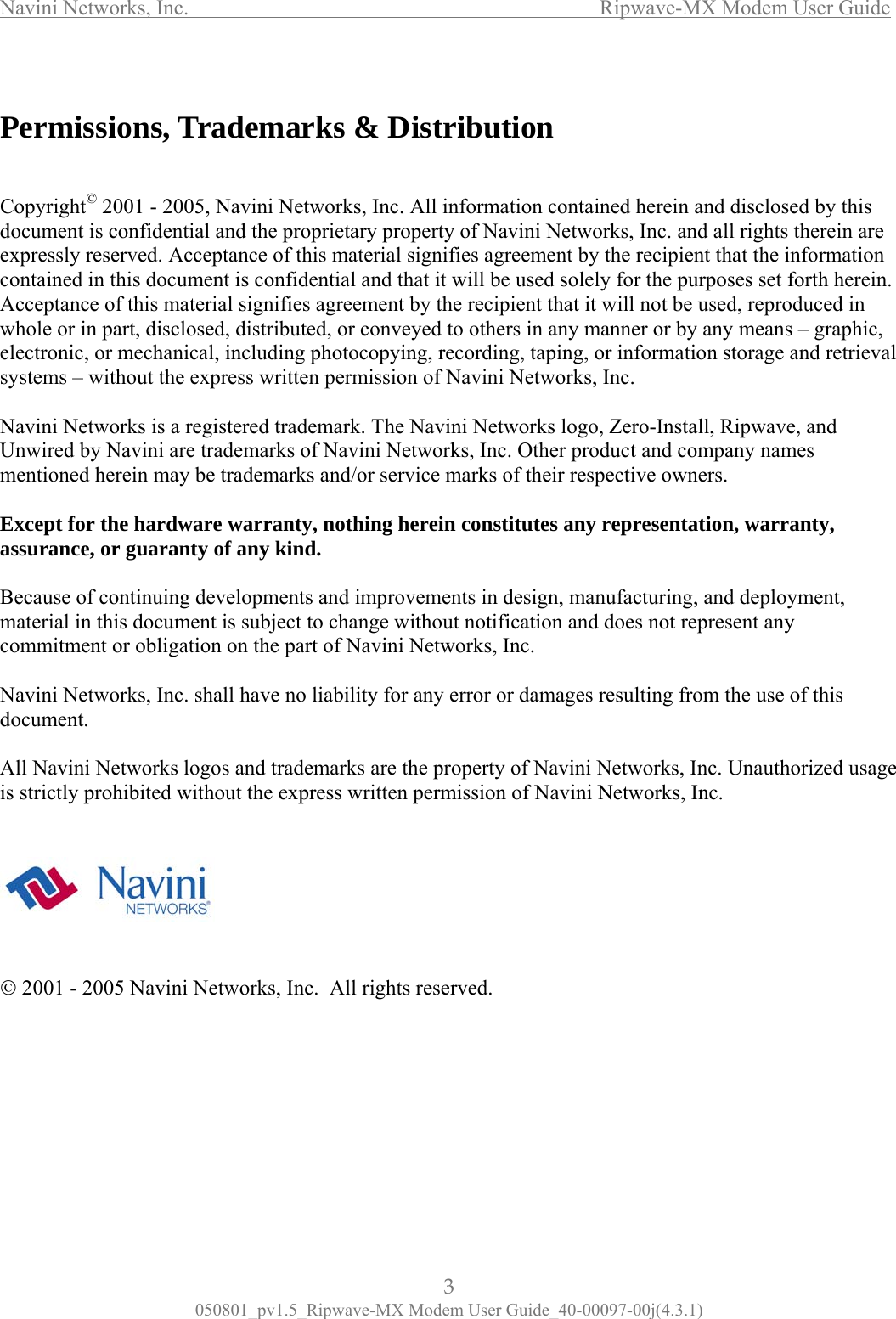 Navini Networks, Inc.                  Ripwave-MX Modem User Guide  Permissions, Trademarks &amp; Distribution  NaUnco        Copyright© 2001 - 2005, Navini Networks, Inc. All information contained herein and disclosed by this document is confidential and the proprietary property of Navini Networks, Inc. and all rights therein are expressly reserved. Acceptance of this material signifies agreement by the recipient that the information contained in this document is confidential and that it will be used solely for the purposes set forth herein. Acceptance of this material signifies agreement by the recipient that it will not be used, reproduced in whole or in part, disclosed, distributed, or conveyed to others in any manner or by any means – graphic, electronic, or mechanical, including photocopying, recording, taping, or information storage and retrieval systems – without the express written permission of Navini Networks, Inc.  vini Networks is a registered trademark. The Navini Networks logo, Zero-Install, Ripwave, and wired by Navini are trademarks of Navini Networks, Inc. Other product and company names mentioned herein may be trademarks and/or service marks of their respective owners.  Except for the hardware warranty, nothing herein constitutes any representation, warranty, assurance, or guaranty of any kind.  Because of continuing developments and improvements in design, manufacturing, and deployment, material in this document is subject to change without notification and does not represent any mmitment or obligation on the part of Navini Networks, Inc.  Navini Networks, Inc. shall have no liability for any error or damages resulting from the use of this document.  All Navini Networks logos and trademarks are the property of Navini Networks, Inc. Unauthorized usage is strictly prohibited without the express written permission of Navini Networks, Inc. © 2001 - 2005 Navini Networks, Inc.  All rights reserved.       3 050801_pv1.5_Ripwave-MX Modem User Guide_40-00097-00j(4.3.1) 