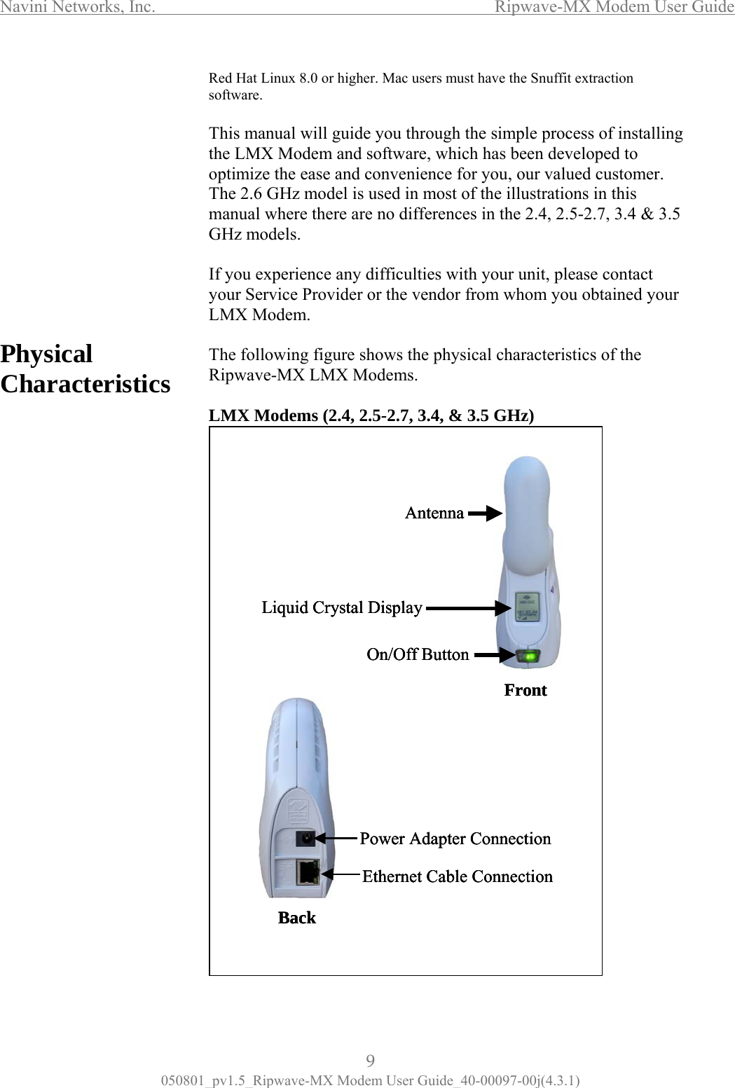 Navini Networks, Inc.                  Ripwave-MX Modem User Guide  hysical haracteristics ed Hat Linux 8.0 or higher. Mac users must have the Snuffit extraction sof T ual  yo roc f installing t X Mo  softw dev d to o e  v alu  T z sed in most of the illustrations in this m her  no  2.5  3.5 G els  you experience any difficulties with your unit, please contact ur e  Ripodems (2.4, 2.5-2.7, 3.4, &amp; 3.5 GHz)                PC                                   Rtware.  his manhe LMwill guide dem andu through the simple pare, which has been ess oelopeptimize thHease and con enience for you, our v ed customer.he 2.6 Ganual w model is ue there are  differences in the 2.4, -2.7, 3.4 &amp;Hz mod .  Ifyour Service Provider or the vendor from whom you obtained yoLMX Modem.  Th  following figure shows the physical characteristics of thewave-MX LMX Modems.  LMX M Front AntennaLiquid Crystal DisplayOn/Off ButtonBackPower Adapter ConnectionEthernet Cable ConnectionFront AntennaLiquid Crystal DisplayOn/Off ButtonFront AntennaLiquid Crystal DisplayOn/Off ButtonBackPower Adapter ConnectionEthernet Cable ConnectionBackPower Adapter ConnectionEthernet Cable Connection9 050801_pv1.5_Ripwave-MX Modem User Guide_40-00097-00j(4.3.1) 